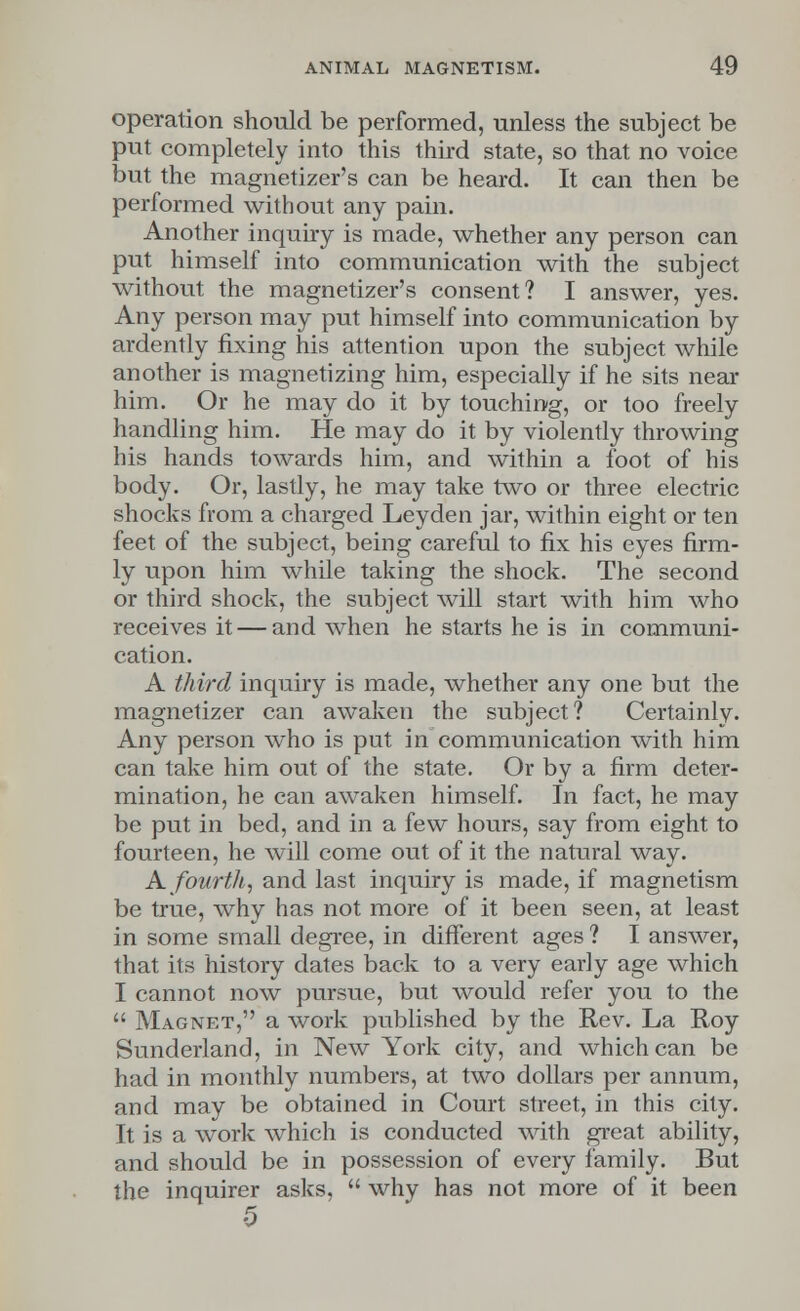operation should be performed, unless the subject be put completely into this third state, so that no voice but the magnetizer's can be heard. It can then be performed without any pain. Another inquiry is made, whether any person can put himself into communication with the subject without the magnetizer's consent? I answer, yes. Any person may put himself into communication by ardently fixing his attention upon the subject while another is magnetizing him, especially if he sits near him. Or he may do it by touching, or too freely handling him. He may do it by violently throwing his hands towards him, and within a foot of his body. Or, lastly, he may take two or three electric shocks from a charged Ley den jar, within eight or ten feet of the subject, being careful to fix his eyes firm- ly upon him while taking the shock. The second or third shock, the subject will start with him who receives it — and when he starts he is in communi- cation. A third inquiry is made, whether any one but the magnetizer can awaken the subject? Certainly. Any person who is put in communication with him can take him out of the state. Or by a firm deter- mination, he can awaken himself. In fact, he may be put in bed, and in a few hours, say from eight to fourteen, he will come out of it the natural way. A. fourth, and last inquiry is made, if magnetism be true, why has not more of it been seen, at least in some small degree, in different ages ? I answer, that its history dates back to a very early age which I cannot now pursue, but would refer you to the  Magnet, a work published by the Rev. La Roy Sunderland, in New York city, and which can be had in monthly numbers, at two dollars per annum, and may be obtained in Court street, in this city. It is a work which is conducted with great ability, and should be in possession of every family. But the inquirer asks,  why has not more of it been 5