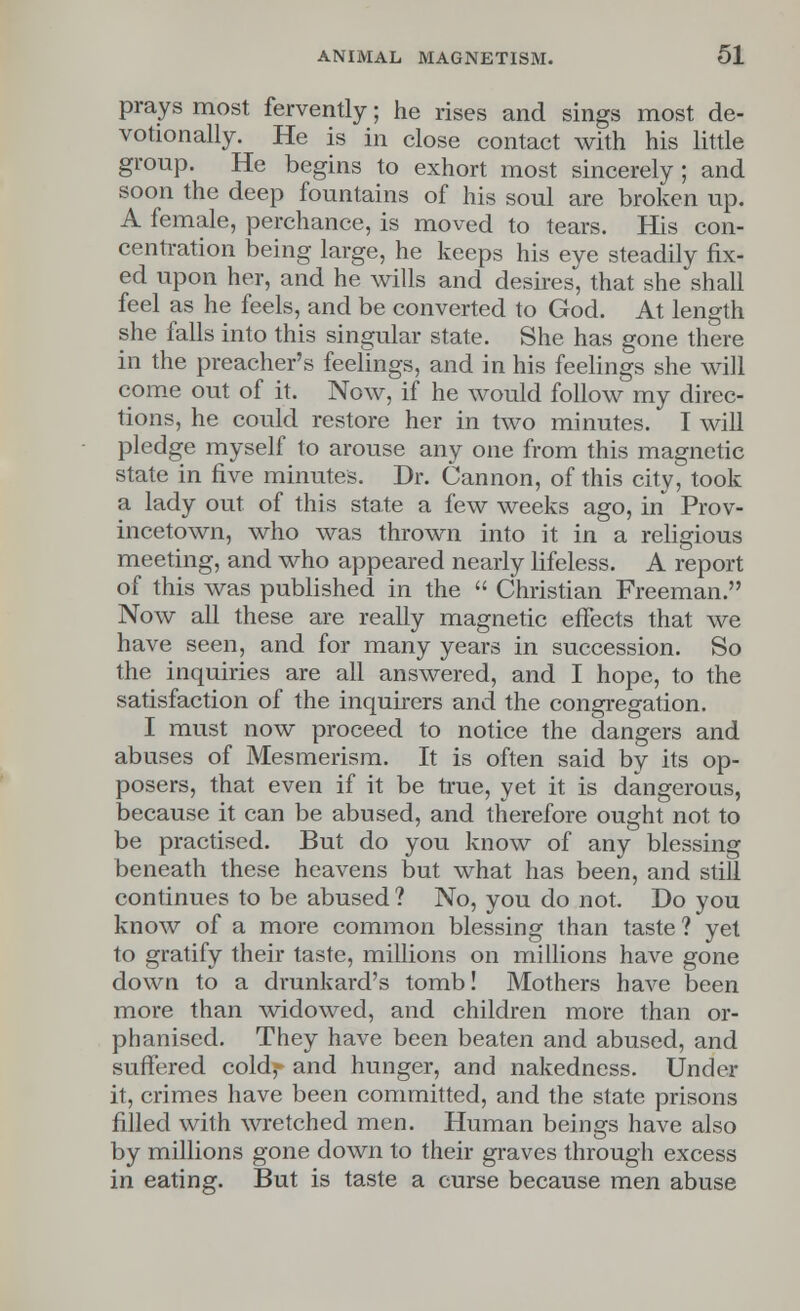 prays most fervently; he rises and sings most de- votionally. He is in close contact with his little group. He begins to exhort most sincerely; and soon the deep fountains of his soul are broken up. A female, perchance, is moved to tears. His con- centration being large, he keeps his eye steadily fix- ed upon her, and he wills and desires, that she shall feel as he feels, and be converted to God. At length she falls into this singular state. She has gone there in the preacher's feelings, and in his feelings she will come out of it. Now, if he would follow my direc- tions, he could restore her in two minutes. I will pledge myself to arouse any one from this magnetic state in five minutes. Dr. Cannon, of this city, took a lady out of this state a few weeks ago, in Prov- incetown, who was thrown into it in a religious meeting, and who appeared nearly lifeless. A report of this was published in the  Christian Freeman. Now all these are really magnetic effects that we have seen, and for many years in succession. So the inquiries are all answered, and I hope, to the satisfaction of the inquirers and the congregation. I must now proceed to notice the dangers and abuses of Mesmerism. It is often said by its op- posers, that even if it be true, yet it is dangerous, because it can be abused, and therefore ought not to be practised. But do you know of any blessing beneath these heavens but what has been, and still continues to be abused ? No, you do not. Do you know of a more common blessing than taste ? yet to gratify their taste, millions on millions have gone down to a drunkard's tomb! Mothers have been more than widowed, and children more than or- phaniscd. They have been beaten and abused, and suffered cold,- and hunger, and nakedness. Under it, crimes have been committed, and the state prisons filled with wretched men. Human beings have also by millions gone down to their graves through excess in eating. But is taste a curse because men abuse