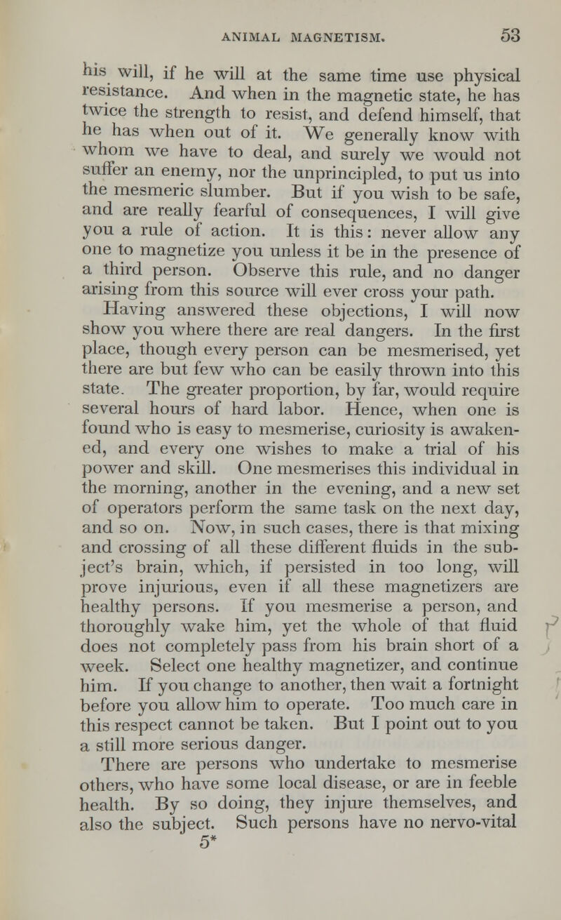 his will, if he will at the same time use physical resistance. And when in the magnetic state, he has twice the strength to resist, and defend himself, that he has when out of it. We generally know with whom we have to deal, and surely we would not suffer an enemy, nor the unprincipled, to put us into the mesmeric slumber. But if you wish to be safe, and are really fearful of consequences, I will give you a rule of action. It is this: never allow any one to magnetize you unless it be in the presence of a third person. Observe this rule, and no danger arising from this source will ever cross your path. Having answered these objections, I will now show you where there are real dangers. In the first place, though every person can be mesmerised, yet there are but few who can be easily thrown into this state. The greater proportion, by far, would require several hours of hard labor. Hence, when one is found who is easy to mesmerise, curiosity is awaken- ed, and every one wishes to make a trial of his power and skill. One mesmerises this individual in the morning, another in the evening, and a new set of operators perform the same task on the next day, and so on. Now, in such cases, there is that mixing and crossing of all these different fluids in the sub- ject's brain, which, if persisted in too long, will prove injurious, even if all these magnetizers are healthy persons. If you mesmerise a person, and thoroughly wake him, yet the whole of that fluid does not completely pass from his brain short of a week. Select one healthy magnetizer, and continue him. If you change to another, then wait a fortnight before you allow him to operate. Too much care in this respect cannot be taken. But I point out to you a still more serious danger. There are persons who undertake to mesmerise others, who have some local disease, or are in feeble health. By so doing, they injure themselves, and also the subject. Such persons have no nervo-vital 5*