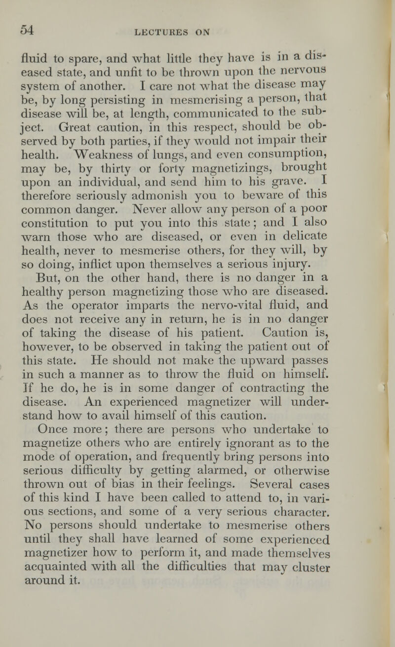 fluid to spare, and what little they have is in a dis- eased state, and unfit to be thrown upon the nervous system of another. I care not what the disease may be, by long persisting in mesmerising a person, that disease will be, at length, communicated to ihe sub- ject. Great caution, in this respect, should be ob- served by both parties, if they would not impair their health. Weakness of lungs, and even consumption, may be, by thirty or forty magnetizings, brought upon an individual, and send him to his grave. I therefore seriously admonish you to beware of this common danger. Never allow any person of a poor constitution to put you into this state; and I also warn those who are diseased, or even in delicate health, never to mesmerise others, for they will, by so doing, inflict upon themselves a serious injury. But, on the other hand, there is no danger in a healthy person magnetizing those who are diseased. As the operator imparts the nervo-vital fluid, and does not receive any in return, he is in no danger of taking the disease of his patient. Caution is, however, to be observed in taking the patient out of this state. He should not make the upward passes in such a manner as to throw the fluid on himself. If he do, he is in some danger of contracting the disease. An experienced magnetizer will under- stand how to avail himself of this caution. Once more; there are persons who undertake to magnetize others who are entirely ignorant as to the mode of operation, and frequently bring persons into serious difficulty by getting alarmed, or otherwise thrown out of bias in their feelings. Several cases of this kind I have been called to attend to, in vari- ous sections, and some of a very serious character. No persons should undertake to mesmerise others until they shall have learned of some experienced magnetizer how to perform it, and made themselves acquainted with all the difficulties that may cluster around it.