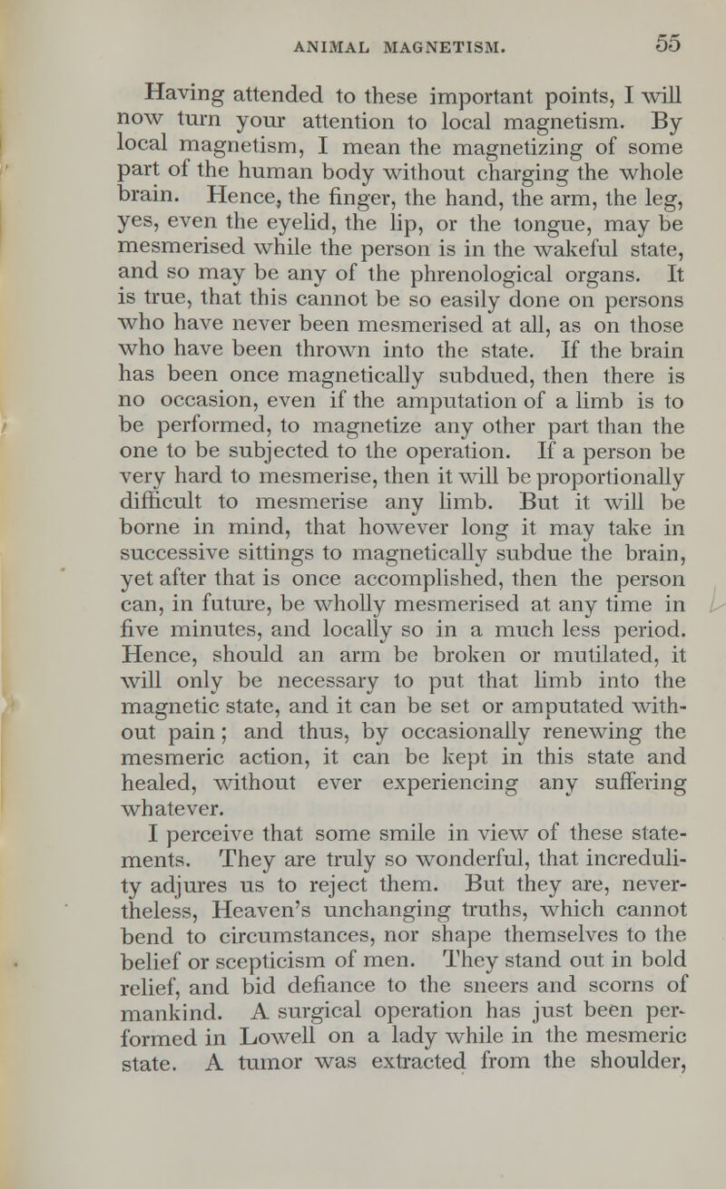 Having attended to these important points, I will now turn your attention to local magnetism. By local magnetism, I mean the magnetizing of some part of the human body without charging the whole brain. Hence, the finger, the hand, the arm, the leg, yes, even the eyelid, the lip, or the tongue, may be mesmerised while the person is in the wakeful state, and so may be any of the phrenological organs. It is true, that this cannot be so easily done on persons who have never been mesmerised at all, as on those who have been thrown into the state. If the brain has been once magnetically subdued, then there is no occasion, even if the amputation of a limb is to be performed, to magnetize any other part than the one to be subjected to the operation. If a person be very hard to mesmerise, then it will be proportionally difficult to mesmerise any limb. But it will be borne in mind, that however long it may take in successive sittings to magnetically subdue the brain, yet after that is once accomplished, then the person can, in future, be wholly mesmerised at any time in five minutes, and locally so in a much less period. Hence, should an arm be broken or mutilated, it will only be necessary to put that limb into the magnetic state, and it can be set or amputated with- out pain; and thus, by occasionally renewing the mesmeric action, it can be kept in this state and healed, without ever experiencing any suffering whatever. I perceive that some smile in view of these state- ments. They are truly so wonderful, that increduli- ty adjures us to reject them. But they are, never- theless, Heaven's unchanging truths, which cannot bend to circumstances, nor shape themselves to the belief or scepticism of men. They stand out in bold relief, and bid defiance to the sneers and scorns of mankind. A surgical operation has just been per- formed in Lowell on a lady while in the mesmeric state. A tumor was extracted from the shoulder,