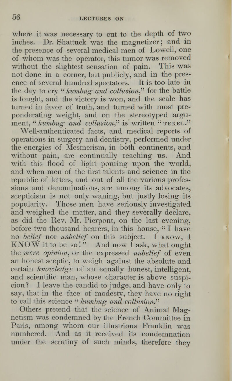 where it was necessary to cut to the depth of two inches. Dr. Shattuck was the magnetizer; and in the presence of several medical men of Lowell, one of whom was the operator, this tumor was removed without the slightest sensation of pain. This was not done in a corner, but publicly, and in the pres- ence of several hundred spectators. It is too late in the day to cry humbug and collusion for the battle is fought, and the victory is won, and the scale has turned in favor of truth, and turned with most pre- ponderating weight, and on the stereotyped argu- ment, humbug- and collusion is written  tekel. Well-authenticated facts, and medical reports of operations in surgery and dentistry, performed under the energies of Mesmerism, in both continents, and without pain, are continually reaching us. And with this flood of light pouring upon the world, and when men of the first talents and science in the republic of letters, and out of all the various profes- sions and denominations, are among its advocates, scepticism is not only waning, but justly losing its popularity. Those men have seriously investigated and weighed the matter, and they severally declare, as did the Rev. Mr. Pierpont, on the last evening, before two thousand hearers, in this house,  I have no belief nor unbelief on this subject. I know, I KNOW it to be so!  And now I ask, what ought the mere opinion, or the expressed unbelief of even an honest sceptic, to weigh against the absolute and certain knowledge of an equally honest, intelligent, and scientific man, whose character is above suspi- cion? I leave the candid to judge, and have only to say, that in the face of modesty, they have no right to call this science humbug and collusion Others pretend that the science of Animal Mag- netism was condemned by the French Committee in Paris, among whom our illustrious Franklin was numbered. And as it received its condemnation under the scrutiny of such minds, therefore they