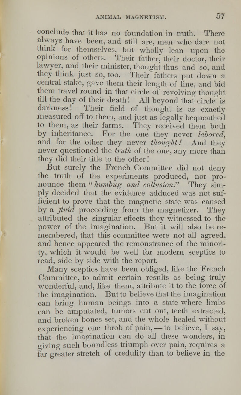 conclude that it has no foundation in truth. There always have been, and still are, men who dare not think for themselves, but wholly lean upon the opinions of others. Their father, their doctor, their lawyer, and their minister, thought thus and so, and they think just so, too. Their fathers put down a central stake, gave them their length of line, and bid them travel round in that circle of revolving thought till the day of their death! All beyond that circle is darkness! Their field of thought is as exactly measured off to them, and just as legally bequeathed to them, as their farms. They received them both by inheritance. For the one they never labored, and for the other they never thought! And they never questioned the truth of the one, any more than they did their title to the other! But surely the French Committee did not deny the truth of the experiments produced, nor pro- nounce them  humbug and collusion. They sim- ply decided that the evidence adduced was not suf- ficient to prove that the magnetic state was caused by a fluid proceeding from the magnetizer. They attributed the singular effects they witnessed to the power of the imagination. But it will also be re- membered, that this committee were not all agreed, and hence appeared the remonstrance of the minori- ty, which it would be well for modern sceptics to read, side by side with the report. Many sceptics have been obliged, like the French Committee, to admit certain results as being truly wonderful, and, like them, attribute it to the force of the imagination. But to believe that the imagination can bring human beings into a state where limbs can be amputated, tumors cut out, teeth extracted, and broken bones set, and the whole healed without experiencing one throb of pain, — to believe, I say, that the imagination can do all these wonders, in giving such boundless triumph over pain, requires a far greater stretch of credulity than to believe in the