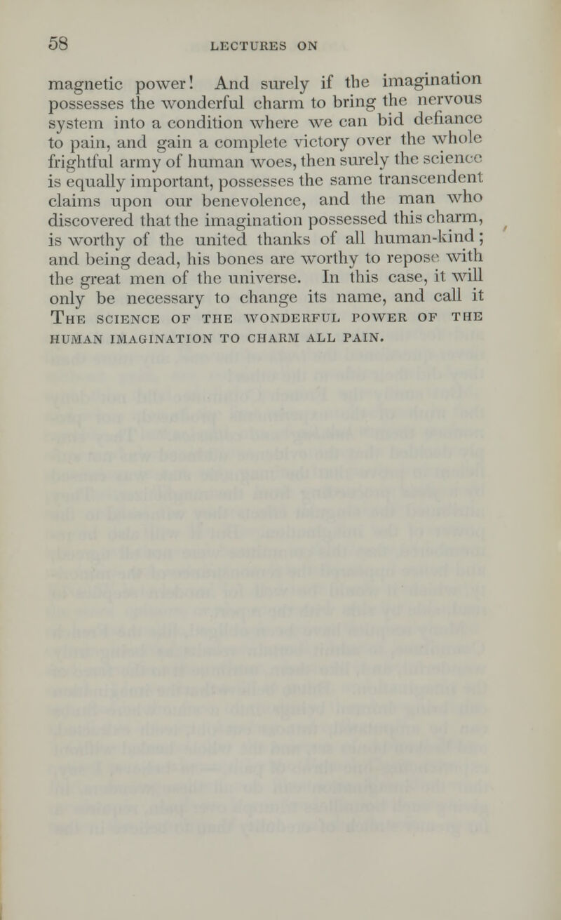 magnetic power! And surely if the imagination possesses the wonderful charm to bring the nervous system into a condition where we can bid defiance to pain, and gain a complete victory over ihe whole frightful army of human woes, then surely the science is equally important, possesses the same transcendent claims upon our benevolence, and the man who discovered that the imagination possessed this charm, is worthy of the united thanks of all human-kind; and being dead, his bones are worthy to repose with the great men of the universe. In this case, it will only be necessary to change its name, and call it The science of the avonderful power of the human imagination to charm all pain.