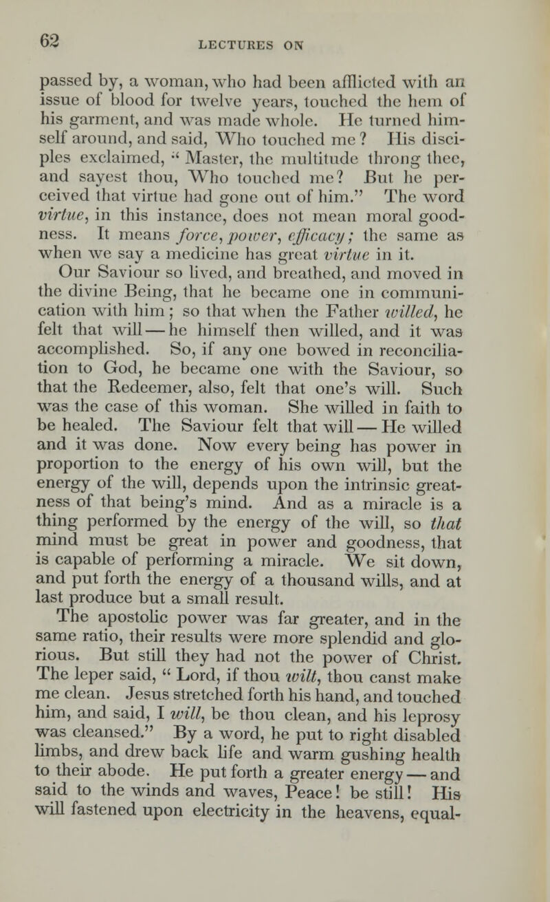 passed by, a woman, who had been afflicted with an issue of blood for twelve years, touched the hem of his garment, and was made whole. He turned him- self around, and said, Who touched me ? His disci- ples exclaimed, •' Master, the multitude throng thee, and sayest thou, Who touched me? But he per- ceived that virtue had gone out of him. The word virtue, in this instance, does not mean moral good- ness. It means force, power, efficacy; the same as when we say a medicine has great virtue in it. Our Saviour so lived, and breathed, and moved in the divine Being, that he became one in communi- cation with him; so that when the Father willed, he felt that will — he himself then willed, and it was accomplished. So, if any one bowed in reconcilia- tion to God, he became one with the Saviour, so that the Redeemer, also, felt that one's will. Such was the case of this woman. She willed in faith to be healed. The Saviour felt that will—He willed and it was done. Now every being has power in proportion to the energy of his own will, but the energy of the will, depends upon the intrinsic great- ness of that being's mind. And as a miracle is a thing performed by the energy of the will, so that mind must be great in power and goodness, that is capable of performing a miracle. We sit down, and put forth the energy of a thousand wills, and at last produce but a small result. The apostolic power was far greater, and in the same ratio, their results were more splendid and glo- rious. But still they had not the power of Christ. The leper said,  Lord, if thou will, thou canst make me clean. Jesus stretched forth his hand, and touched him, and said, I will, be thou clean, and his leprosy was cleansed. By a word, he put to right disabled limbs, and drew back life and warm gushing health to their abode. He put forth a greater energy — and said to the winds and waves, Peace! be still! His will fastened upon electricity in the heavens, equal-