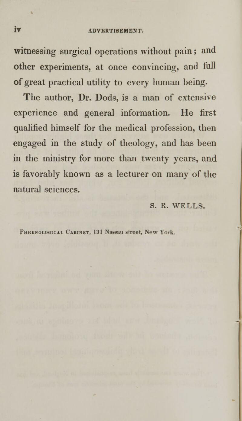 witnessing surgical operations without pain; and other experiments, at once convincing, and full of great practical utility to every human being. The author, Dr. Dods, is a man of extensive experience and general information. He first qualified himself for the medical profession, then engaged in the study of theology, and has been in the ministry for more than twenty years, and is favorably known as a lecturer on many of the natural sciences. S. R. WELLS. Phrenological Cabinet, 131 Nassau street, New York.