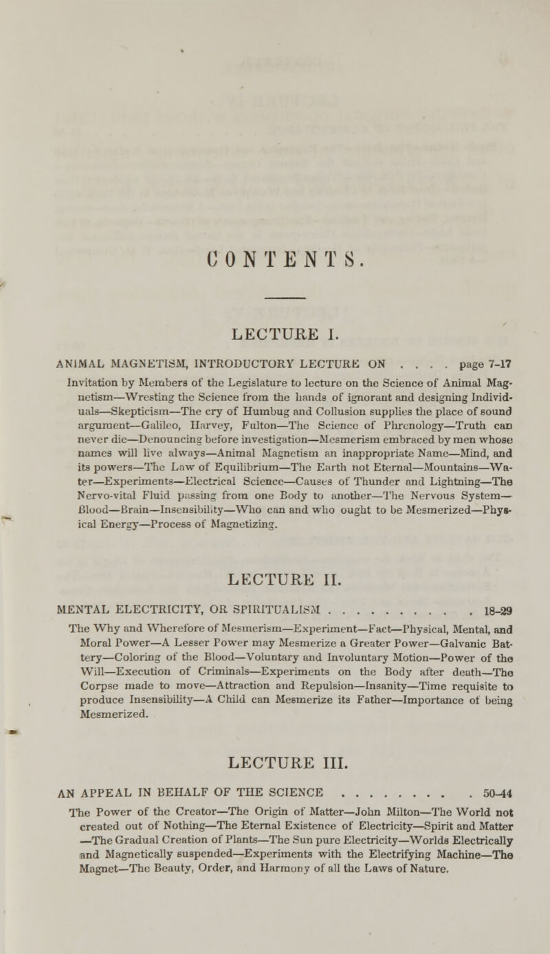 CONTENTS. LECTURE I. ANIMAL MAGNETISM, INTRODUCTORY LECTURE ON .... page 7-17 Invitation by Members of the Legislature to lecture on the Science of Animal Mag- netism—Wresting the Science from the hands of ignorant and designing Individ- uals—Skepticism—The cry of Humbug and Collusion supplies the place of sound argument—Galileo, Harvey, Fulton—The Science of Phrenology—Truth can never die—Denouncing before investigation—Mesmerism embraced by men whose names will live always—Animal Magnetism an inappropriate Name—Mind, and its powers—The Law of Equilibrium—The Earth not Eternal—Mountains—Wa- ter—Experiments—Electrical Science—Causes of Thunder and Lightning—The Nervo-vital Fluid passing from one Body to another—The Nervous System— Blood—Brain—Insensibility—Who can and who ought to be Mesmerized—Phys- ical Energy—Process of Magnetizing. LECTURE II. MENTAL ELECTRICITY, OR SPIRITUALISM 18-29 The Why and Wherefore of Mesmerism—Experiment—Fact—Physical, Mental, and Moral Power—A Lesser Power may Mesmerize a Greater Power—Galvanic Bat- tery—Coloring of the Blood—Voluntary and Involuntary Motion—Power of the Will—Execution of Criminals—Experiments on the Body after death—The Corpse made to move—Attraction and Repulsion—Insanity—Time requisite to produce Insensibility—A Child can Mesmerize its Father—Importance of being Mesmerized. LECTURE III. AN APPEAL IN BEHALF OF THE SCIENCE 50-44 The Power of the Creator—The Origin of Matter—John Milton—The World not created out of Nothing—The Eternal Existence of Electricity—Spirit and Matter —The Gradual Creation of Plants—The Sun pure Electricity—Worlds Electrically «nd Magnetically suspended—Experiments with the Electrifying Machine—The Magnet—The Beauty, Order, and Harmony of all the Laws of Nature.