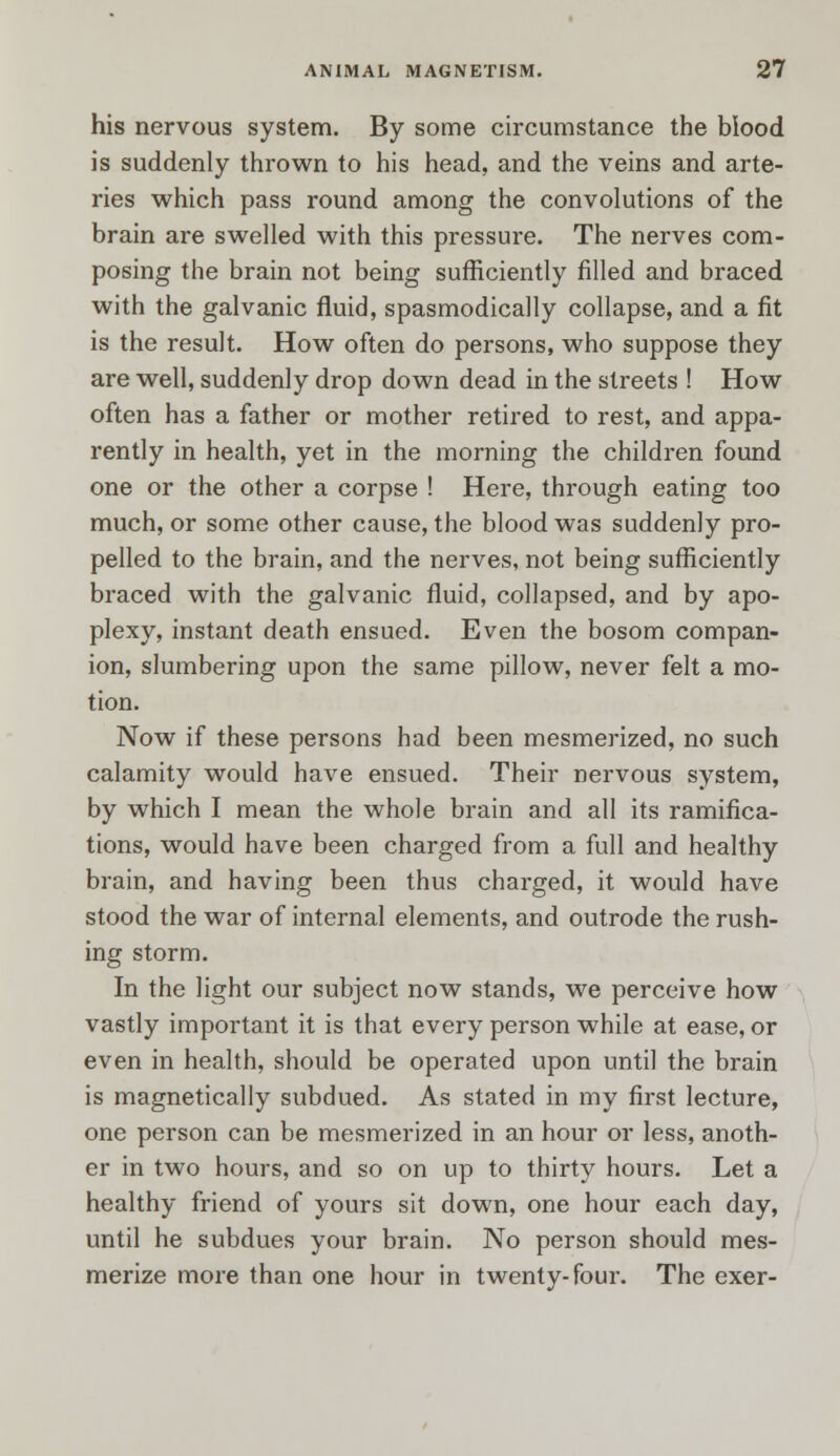 his nervous system. By some circumstance the blood is suddenly thrown to his head, and the veins and arte- ries which pass round among the convolutions of the brain are swelled with this pressure. The nerves com- posing the brain not being sufficiently filled and braced with the galvanic fluid, spasmodically collapse, and a fit is the result. How often do persons, who suppose they are well, suddenly drop down dead in the streets ! How often has a father or mother retired to rest, and appa- rently in health, yet in the morning the children found one or the other a corpse ! Here, through eating too much, or some other cause, the blood was suddenly pro- pelled to the brain, and the nerves, not being sufficiently braced with the galvanic fluid, collapsed, and by apo- plexy, instant death ensued. Even the bosom compan- ion, slumbering upon the same pillow, never felt a mo- tion. Now if these persons had been mesmerized, no such calamity would have ensued. Their nervous system, by which I mean the whole brain and all its ramifica- tions, would have been charged from a full and healthy brain, and having been thus charged, it would have stood the war of internal elements, and outrode the rush- ing storm. In the light our subject now stands, we perceive how vastly important it is that every person while at ease, or even in health, should be operated upon until the brain is magnetically subdued. As stated in my first lecture, one person can be mesmerized in an hour or less, anoth- er in two hours, and so on up to thirty hours. Let a healthy friend of yours sit down, one hour each day, until he subdues your brain. No person should mes- merize more than one hour in twenty-four. The exer-