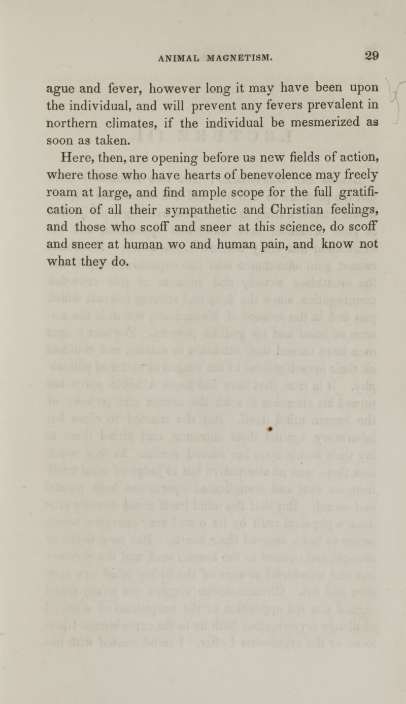 ague and fever, however long it may have been upon the individual, and will prevent any fevers prevalent in northern climates, if the individual be mesmerized as soon as taken. Here, then, are opening before us new fields of action, where those who have hearts of benevolence may freely roam at large, and find ample scope for the full gratifi- cation of all their sympathetic and Christian feelings, and those who scoff and sneer at this science, do scoff and sneer at human wo and human pain, and know not what thev do.