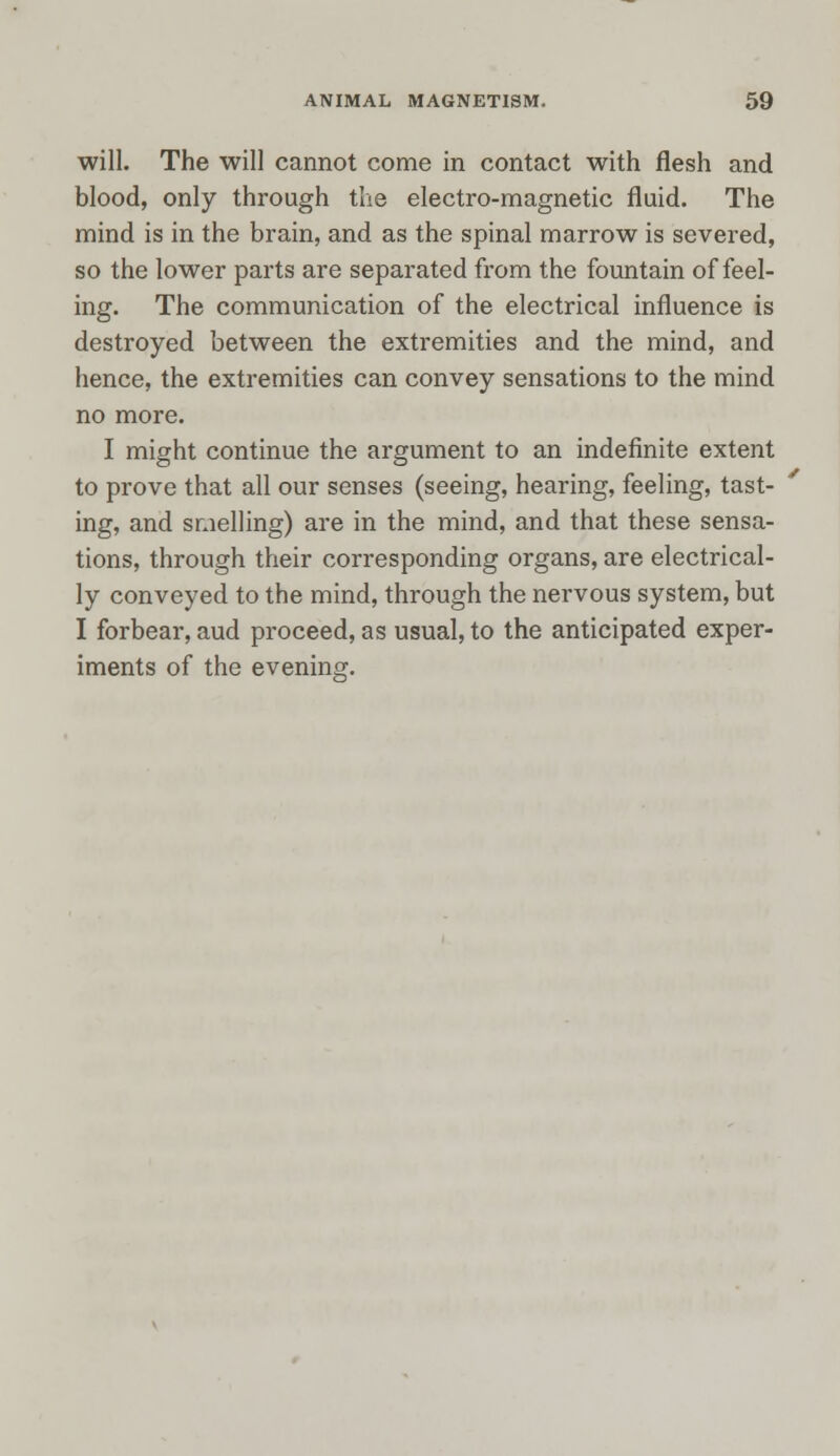 will. The will cannot come in contact with flesh and blood, only through the electro-magnetic fluid. The mind is in the brain, and as the spinal marrow is severed, so the lower parts are separated from the fountain of feel- ing. The communication of the electrical influence is destroyed between the extremities and the mind, and hence, the extremities can convey sensations to the mind no more. I might continue the argument to an indefinite extent to prove that all our senses (seeing, hearing, feeling, tast- ing, and smelling) are in the mind, and that these sensa- tions, through their corresponding organs, are electrical- ly conveyed to the mind, through the nervous system, but I forbear, aud proceed, as usual, to the anticipated exper- iments of the evening.