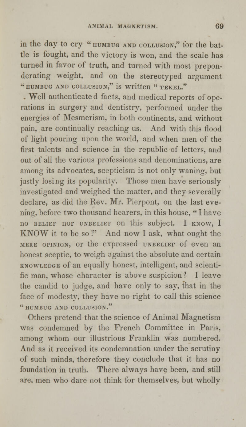 in the day to cry humbug and collusion, l'or the bat- tle is fought, and the victory is won, and the scale has turned in favor of truth, and turned with most prepon- derating weight, and on the stereotyped argument humbug and collusion, is written tekel. . Well authenticate d facts, and medical reports of ope- rations in surgery and dentistry, performed under the energies of Mesmerism, in both continents, and without pain, are continually reaching us. And with this flood of light pouring upon the world, and when men of the first talents and science in the republic of letters, and out of all the various professions and denominations, are among its advocates, scepticism is not only waning, but justly losing its popularity. Those men have seriously investigated and weighed the matter, and they severally declare, as did the Rev. Mr. Pierpont, on the last eve- ning, before two thousand hearers, in this house, I have no belief nor unbelief on this subject. I know, I KNOW it to be so ! And now I ask, what ought the mere oriNioN, or the expressed unbelief of even an honest sceptic, to weigh against the absolute and certain knowledge of an equally honest, intelligent, and scienti- fic man, whose character is above suspicion ? I leave the candid to judge, and have only to say, that in the face of modesty, they have no right to call this science humbug and collusion. Others pretend that the science of Animal Magnetism was condemned by the French Committee in Paris, among whom our illustrious Franklin was numbered. And as it received its condemnation under the scrutiny of such minds, therefore they conclude that it has no foundation in truth. There always have been, and still are. men who dare not think for themselves, but whollv