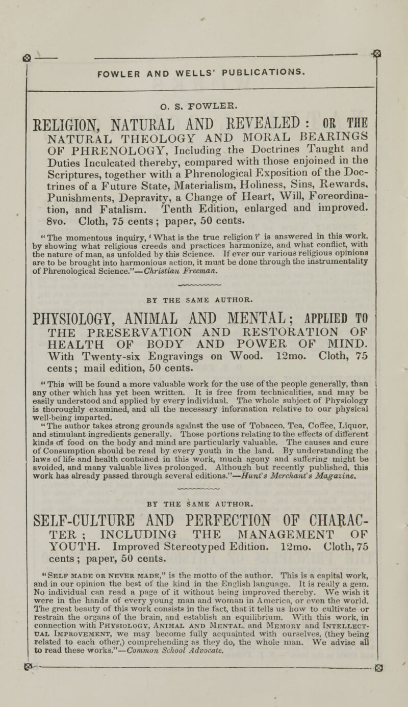 -9 FOWLER AND WELLS' PUBLICATIONS. O. S. FOWLER. RELIGION, NATURAL AND REVEALED: OR THE NATURAL THEOLOGY AND MORAL BEARINGS OF PHRENOLOGY, Including the Doctrines Taught and Duties Inculcated thereby, compared with those enjoined in the Scriptures, together with a Phrenological Exposition of the Doc- trines of a Future State, Materialism, Holiness, Sins, Rewards, Punishments, Depravity, a Change of Heart, Will, Foreordina- tion, and Fatalism. Tenth Edition, enlarged and improved. 8vo. Cloth, 75 cents ; paper, 50 cents. The momentous inquiry,' What is the true religion ?' is answered in this work, by showing what religious creeds and practices harmonize, and what conflict, with the nature of man, as unfolded by this Science. If ever our various religious opinions are to be brought into harmonious action, it must be done through the instrumentality of Phrenological Science.—Christian Freeman. BY THE SAME AUTHOR. PHYSIOLOGY, ANIMAL AND MENTAL; APPLIED TO THE PRESERVATION AND RESTORATION OF HEALTH OF BODY AND POWER OF MIND. With Twenty-six Engravings on Wood. 12mo. Cloth, 75 cents; mail edition, 50 cents. This will be found a more valuable work for the use of the people generally, than any other which has yet been written. It is free from technicalities, and may be easily understood and applied by every individual. The whole subject of Physiology is thoroughly examined, and all the necessary information relative to our physical well-being imparted. The author takes strong grounds against the use of Tobacco, Tea, Coffee, Liquor, and stimulant ingredients generally. Those portions relating to the effects of different kinds of food on the body and mind are particularly valuable. The causes and cure of Consumption should be read by every youth in the land. By understanding the laws of life and health contained in this work, much agony and suffering might be avoided, and many valuable lives prolonged. Although but recently published, this work has already passed through several editions.—Hunt's Merchant's Magazine. BY THE SAME AUTHOR. SELF-CULTURE AND PERFECTION OF CHARAC- TER ; INCLUDING THE MANAGEMENT OF YOUTH. Improved Stereotyped Edition. 12mo. Cloth, 75 cents ; paper, 50 cents. Self made or never made, is the motto of the author. This is a capital work, and in our opinion the best of the kind in the English language. It is really a gem. No individual can read a page of it without being improved thereby. We wish it were in the hands of every young man and woman in America, or even the world. The great beauty of this work consists in the fact, that it tells us how to cultivate or restrain the organs of the brain, and establish an equilibrium. With this work, in connection with Physiology, Animal and Mental, and Memory and Intellect- ual Improvement, we may become fully acquainted with ourselves, (they being related to each other,) comprehending as thoy do, the whole man. We advise all to read these works.—Common School Advocate. e»~