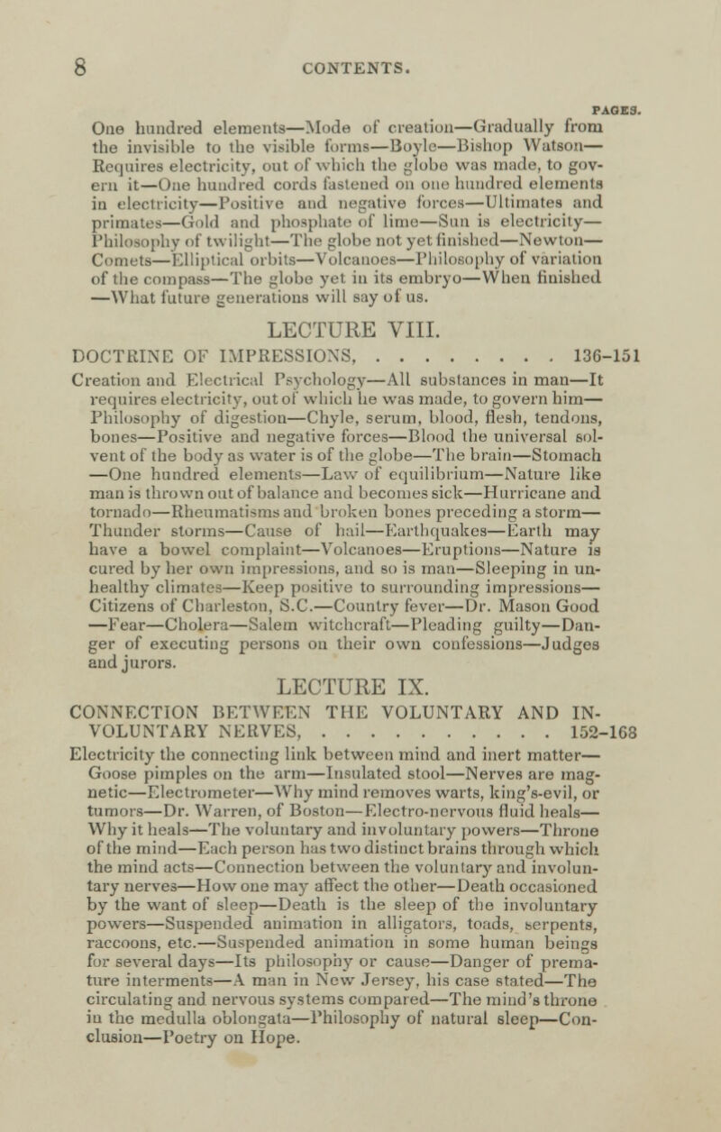 PAGES. One hundred elements—Mode of creation—Gradually from the invisible to the visible forms—Boyle—Bishop Watson— Requires electricity, out of which the globe was made, to gov- ern it—One hundred cords fastened on one hundred elements in electricity—Positive and negative forces—Ultimates and primates—Gold and phosphate of lime—Sun is electricity— Philosophy of twilight—The globe not yet finished—Newton— Comets—Elliptical orbits—Volcanoes—Philosophy of variation of the compass—The globe yet in its embryo—When finished —What future generations will say of us. LECTURE VIII. DOCTRINE OF IMPRESSIONS 136-151 Creation and Electrical Psychology—All substances in man—It requires electricity, out of which he was made, to govern him— Philosophy of digestion—Chyle, serum, blood, flesh, tendons, bones—Positive and negative forces—Blood the universal sol- vent of the body as water is of the globe—The brain—Stomach —One hundred elements—Law of equilibrium—Nature like man is thrown out of balance and becomes sick—Hurricane and tornado—Rheumatisms and broken bones preceding a storm— Thunder storms—Cause of hail—Earthquakes—Earth may have a bowel complaint—Volcanoes—Eruptions—Nature la cured by her own impressions, and so is man—Sleeping in un- healthy climates—Keep positive to surrounding impressions— Citizens of Charleston, S.C.—Country fever—Dr. Mason Good —Fear—Cholera—Salem witchcraft—Pleading guilty—Dan- ger of executing persons on their own confessions—Judges and jurors. LECTURE IX. CONNECTION BETWEEN THE VOLUNTARY AND IN- VOLUNTARY NERVES, 152-168 Electricity the connecting link between mind and inert matter— Goose pimples on the arm—Insulated stool—Nerves are mag- netic—Electrometer—Why mind removes warts, king's-evil, or tumors—Dr. Warren, of Boston—Electro-nervous fluid heals— Why it heals—The voluntary and involuntary powers—Throne of the mind—Each person has two distinct brains through which the mind acts—Connection between the voluntary and involun- tary nerves—How one may affect the other—Death occasioned by the want of sleep—Death is the sleep of the involuntary powers—Suspended animation in alligators, toads, serpents, raccoons, etc.—Suspended animation in some human beings fur several days—Its philosophy or cause—Danger of prema- ture interments—A man in New Jersey, his case stated—The circulating and nervous systems compared—The mind's throne iu the medulla oblongata—Philosophy of natural sleep—Con- clusion—Poetry on Hope.