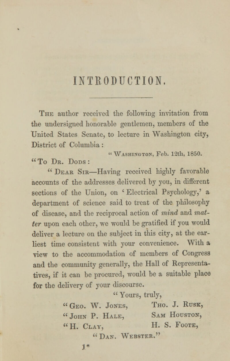 INTRODUCTION, The author received the following invitation from the undersigned honorable gentlemen, members of the United States Senate, to lecture in Washington city, District of Columbia:  Washington, Feb. 12th, 1850. To Dr. Dods:  Dear Sir—Having received highly favorable accounts of the addresses delivered by you, in different sections of the Union, on ' Electrical Psychology,' a department of science said to treat of the philosophy of disease, and the reciprocal action of mind and mat- ter upon each other, we would be gratified if you would deliver a lecture on the subject in this city, at the ear- liest time consistent with your convenience. With a view to the accommodation of members of Congress and the community generally, the Hall of Representa- tives, if it can be procured, would be a suitable place for the delivery of your discourse.  Yours, truly, Geo. W. Jones, Tho. J. Rusk, John P. Hale, Sam Houston, H. Clay, H. S. Foote, Dan. Webster.