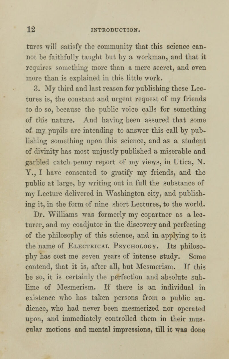 tures will satisfy the community that this science can- not be faithfully taught but by a 'workman, and that it requires something more than a mere secret, and even more than is explained in this little work. 3. My third and last reason for publishing these Lec- tures is, the constant and urgent request of my friends to do so, because the public voice calls for something of this nature. And having been assured that some of my pupils are intending to answer this call by pub- lishing something upon this science, and as a student of divinity has most unjustly published a miserable and garbled catch-penny report of my views, in Utica, N. Y., I have consented to gratify my friends, and the public at large, by writing out in full the substance of my Lecture delivered in Washington city, and publish- ing it, in the form of nine short Lectures, to the world. Dr. Williams was formerly my copartner as a lec- turer, and my coadjutor in the discovery and perfecting of the philosophy of this science, and in applying to it the name of Electrical Psychology. Its philoso- phy has cost me seven years of intense study. Some contend, that it is, after all, but Mesmerism. If this be so, it is certainly the perfection and absolute sub- lime of Mesmerism. If there is an individual in existence who has taken persons from a public au- dience, who had never been mesmerized nor operated upon, and immediately controlled them in their mus- cular motions and mental impressions, till it was done