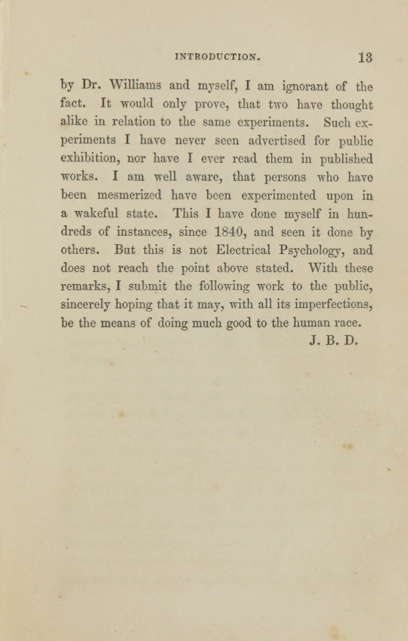 by Dr. Williams and myself, I am ignorant of the fact. It would only prove, that two have thought alike in relation to the same experiments. Such ex- periments I have never seen advertised for public exhibition, nor have I ever read them in published works. I am well aware, that persons who have been mesmerized have been experimented upon in a wakeful state. This I have done myself in hun- dreds of instances, since 1840, and seen it done by others. But this is not Electrical Psychology, and does not reach the point above stated. With these remarks, I submit the following work to the public, sincerely hoping that it may, with all its imperfections, be the means of doing much good to the human race. J. B. D.