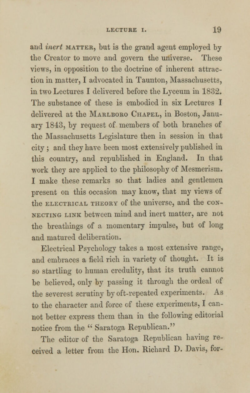 and inert matter, but is the grand agent employed by tbe Creator to move and govern the universe. These views, in opposition to the doctrine of inherent attrac- tion in matter, I advocated in Taunton, Massachusetts, in two Lectures I delivered before the Lyceum in 1832- The substance of these is embodied in six Lectures I delivered at the Marlboro Chapel, in Boston, Janu- ary 1843, by request of members of both branches of the Massachusetts Legislature then in session in that city ; and they have been most extensively published in this country, and republished in England. In that work they are applied to the philosophy of Mesmerism. I make these remarks so that ladies and gentlemen present on this occasion may know, that my views of the electrical theory of the universe, and the con- necting link between mind and inert matter, are not the breathings of a momentary impulse, but of long and matured deliberation. Electrical Psychology takes a most extensive range, and embraces a field rich in variety of thought. It is so startling to human credulity, that its truth cannot be believed, only by passing it through the ordeal of the severest scrutiny by oft-repeated experiments. As to the character and force of these experiments, I can- not better express them than in the following editorial notice from the  Saratoga Republican. The editor of the Saratoga Republican having re- ceived a letter from the Hon. Richard D. Davis, for-