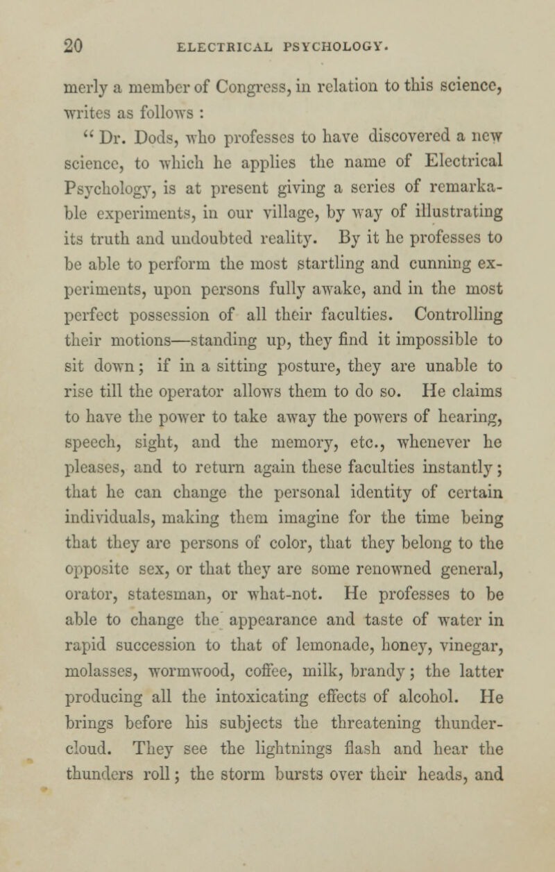 merly a member of Congress, in relation to this science, writes as follows :  Dr. Dods, who professes to have discovered a new science, to which he applies the name of Electrical Psychology, is at present giving a series of remarka- ble experiments, in our village, by way of illustrating its truth and undoubted reality. By it he professes to be able to perform the most startling and cunning ex- periments, upon persons fully awake, and in the most perfect possession of all their faculties. Controlling their motions—standing up, they find it impossible to sit down; if in a sitting posture, they are unable to rise till the operator allows them to do so. He claims to have the power to take away the powers of hearing, speech, sight, and the memory, etc., whenever he pleases, and to return again these faculties instantly; that he can change the personal identity of certain individuals, making them imagine for the time being that they are persons of color, that they belong to the opposite sex, or that they are some renowned general, orator, statesman, or what-not. He professes to be able to change the appearance and taste of water in rapid succession to that of lemonade, honey, vinegar, molasses, wormwood, coffee, milk, brandy; the latter producing all the intoxicating effects of alcohol. He brings before his subjects the threatening thunder- cloud. They see the lightnings flash and hear the thunders roll; the storm bursts over their heads, and