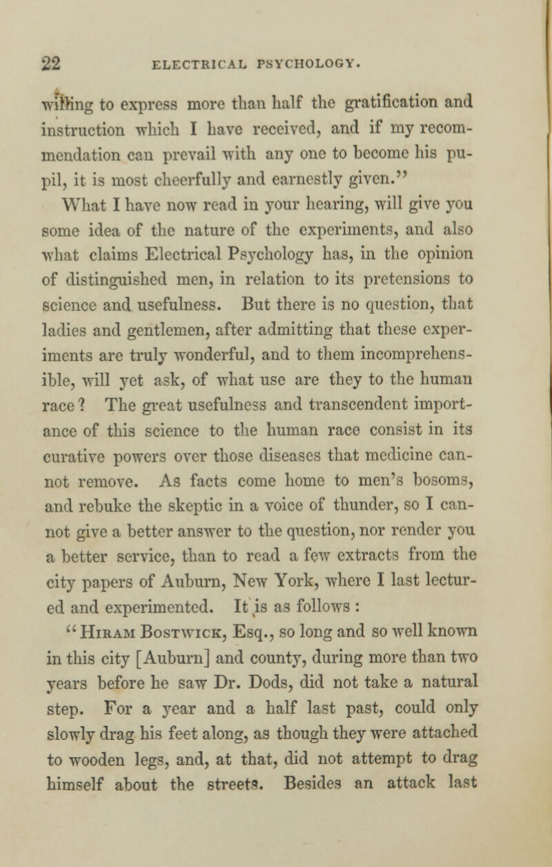 miffing to express more than half the gratification and instruction which I have received, and if my recom- mendation can prevail with any one to become his pu- pil, it is most cheerfully and earnestly given. What I have now read in your hearing, will give you some idea of the nature of the experiments, and also what claims Electrical Psychology has, in the opinion of distinguished men, in relation to its pretensions to science and usefulness. But there is no question, that ladies and gentlemen, after admitting that these exper- iments are truly wonderful, and to them incomprehens- ible, will yet ask, of what use are they to the human race ? The great usefulness and transcendent import- ance of this science to the human race consist in its curative powers over those diseases that medicine can- not remove. As facts come home to men's bosoms, and rebuke the skeptic in a voice of thunder, so I can- not give a better answer to the question, nor render you a better service, than to read a few extracts from the city papers of Auburn, New York, where I last lectur- ed and experimented. It %is as follows :  Hiram Bostwick, Esq., so long and so well known in this city [Auburn] and county, during more than two years before he saw Dr. Dods, did not take a natural step. For a year and a half last past, could only slowly drag his feet along, as though they were attached to wooden legs, and, at that, did not attempt to drag himself about the streets. Besides an attack last
