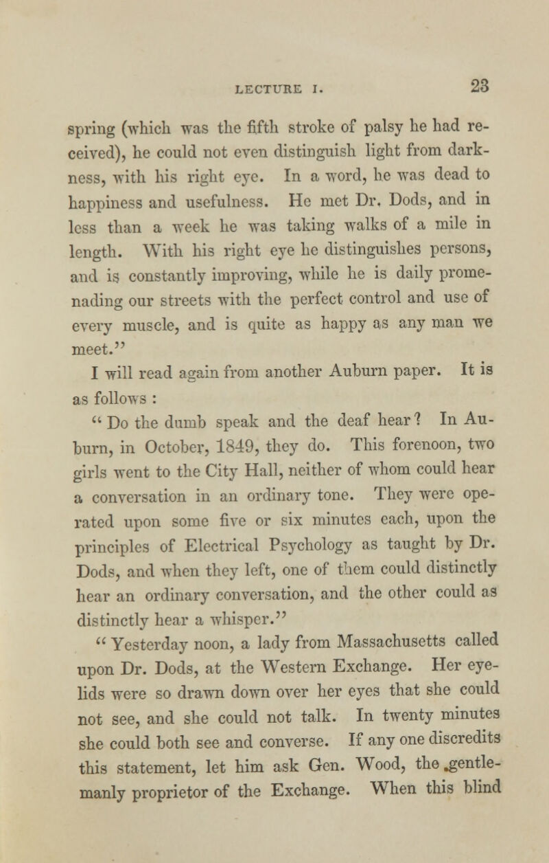 spring (which was the fifth stroke of palsy he had re- ceived), he could not even distinguish light from dark- ness, with his right eye. In a word, he was dead to happiness and usefulness. He met Dr, Dods, and in less than a week he was taking walks of a mile in length. With his right eye he distinguishes persons, and is constantly improving, while he is daily prome- nading our streets with the perfect control and use of every muscle, and is quite as happy as any man we meet. I will read again from another Auburn paper. It is as follows :  Do the dumb speak and the deaf hear1? In Au- burn, in October, 1849, they do. This forenoon, two girls went to the City Hall, neither of whom could hear a conversation in an ordinary tone. They were ope- rated upon some five or six minutes each, upon the principles of Electrical Psychology as taught by Dr. Dods, and when they left, one of them could distinctly hear an ordinary conversation, and the other could as distinctly hear a whisper.  Yesterday noon, a lady from Massachusetts called upon Dr. Dods, at the Western Exchange. Her eye- lids were so drawn down over her eyes that she could not see, and she could not talk. In twenty minutes she could both see and converse. If any one discredits this statement, let him ask Gen. Wood, the .gentle- manly proprietor of the Exchange. When this blind