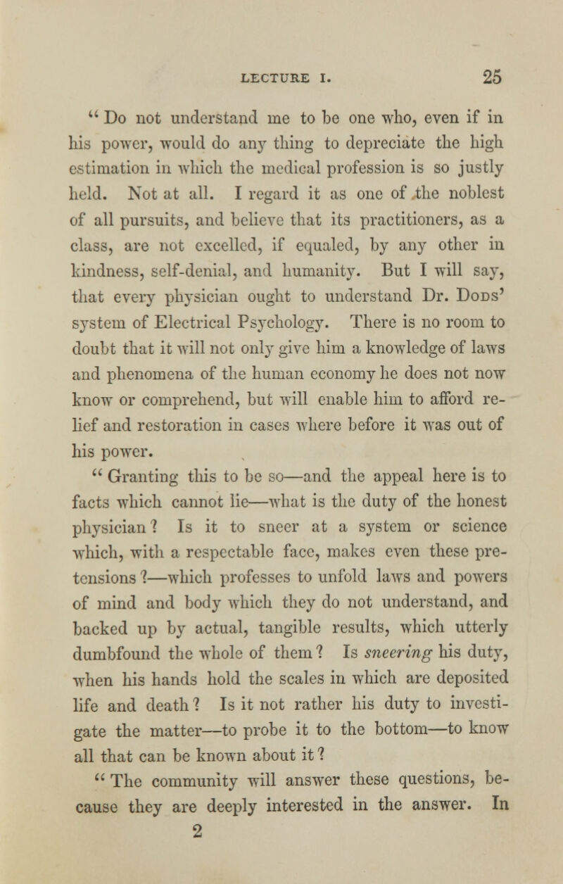  Do not understand me to be one who, even if in his power, would do any thing to depreciate the high estimation in which the medical profession is so justly held. Not at all. I regard it as one of .the noblest of all pursuits, and believe that its practitioners, as a class, are not excelled, if equaled, by any other in kindness, self-denial, and humanity. But I will say, that every physician ought to understand Dr. Dods' system of Electrical Psychology. There is no room to doubt that it will not only give him a knowledge of laws and phenomena of the human economy he does not now know or comprehend, but will enable him to afford re- lief and restoration in cases where before it was out of his power.  Granting this to be so—and the appeal here is to facts which cannot lie—what is the duty of the honest physician'? Is it to sneer at a system or science which, with a respectable face, makes even these pre- tensions 1—which professes to unfold laws and powers of mind and body which they do not understand, and backed up by actual, tangible results, which utterly dumbfound the whole of them ? Is sneering his duty, when his hands hold the scales in which are deposited life and death 1 Is it not rather his duty to investi- gate the matter—to probe it to the bottom—to know all that can be known about it 1 The community will answer these questions, be- cause they are deeply interested in the answer. In 2