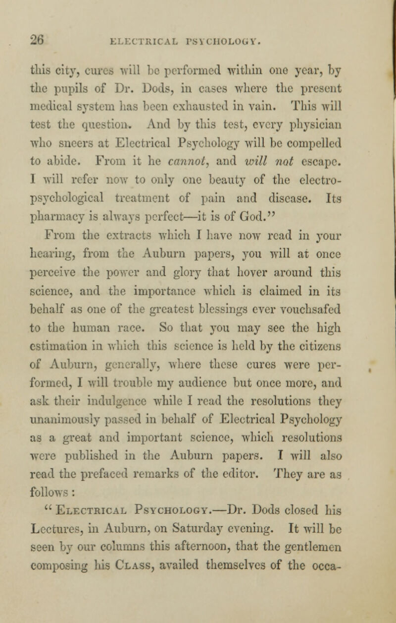 this city, cures will be performed within one year, by the pupils of Dr. Dods, in eases where the present medical system lias been exhausted in vain. This will test the question. And by this test, every physician who sneers at Electrical Psychology will be compelled to abide. From it he cannot, and will not escape. I will refer now to only one beauty of the electro- psychological treatment of pain and disease. Its pharmacy is always perfect—it is of God. From the extracts which I have now read in your hearing, from the Auburn papers, you will at once perceive the power and glory that hover around this science, and the importance which is claimed in its behalf as one of the greatest blessings ever vouchsafed to the human race. So that you may see the high estimation in which this science is held by the citizens of Auburn, generally, where these cures were per- formed, I will trouble my audience but once more, and ask their indulgence while I read the resolutions they unanimously passed in behalf of Electrical Psychology as a great and important science, which resolutions were published in the Auburn papers. I will also read the prefaced remarks of the editor. They are as follows :  Electrical Psychology.—Dr. Dods closed his Lectures, in Auburn, on Saturday evening. It will be seen by our columns this afternoon, that the gentlemen composing his Class, availed themselves of the occa-