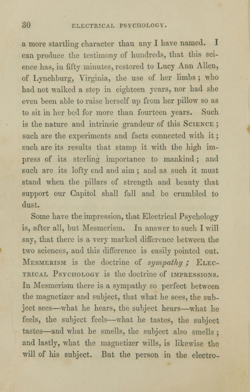 a more startling character than any I have named. I can produce the testimony of hundreds, that this sci- ence has, in fifty minutes, restored to Lucy Ann Allen, of Lynchburg, Virginia, the use of her limbs ; who had not walked a step in eighteen years, nor had she even been able to raise herself up from her pillow so as to sit in her bed for more than fourteen years. Such is the nature and intrinsic grandeur of this Science ; such are the experiments and facts connected with it; such are its results that stamp it with the high im- press of its sterling importance to mankind; and Buch are its lofty end and aim ; and as such it must stand when the pillars of strength and beauty that support our Capitol shall fall and be crumbled to dust. Some have the impression, that Electrical Psychology is, after all, but Mesmerism. In answer to such I will say, that there is a very marked difference between the two sciences, and this difference is easily pointed out. Mesmerism is the doctrine of sympathy; Elec- trical Psychology is the doctrine of impressions. In Mesmerism there is a sympathy so perfect between the magnetizer and subject, that what he sees, the sub- ject sees—what he hears, the subject hears—what he feels, the subject feels—what he tastes, the subject tastes—and what he smells, the subject also smells ; and lastly, what the magnetizer wills, is likewise the will of his subject. But the person in the electro-