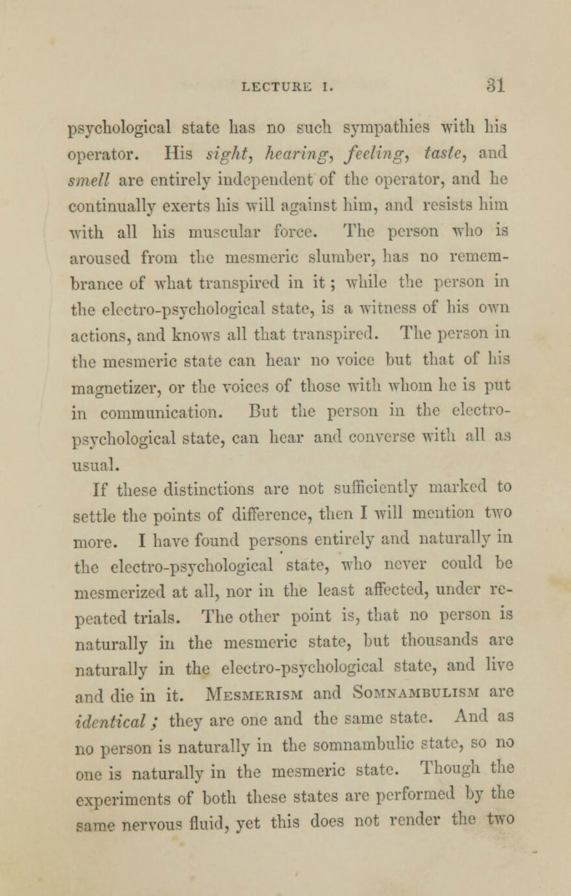 psychological state has no such sympathies with his operator. His sight, hearing, feeling, taste, and smell are entirely independent of the operator, and he continually exerts his will against him, and resists him ■with all his muscular force. The person who is aroused from the mesmeric slumber, has no remem- brance of what transpired in it; while the person in the electro-psychological state, is a witness of his own actions, and knows all that transpired. The person in the mesmeric state can hear no voice but that of his magnetizer, or the voices of those with whom he is put in communication. But the person in the electro- psychological state, can hear and converse with all as usual. If these distinctions are not sufficiently marked to settle the points of difference, then I will mention two more. I have found persons entirely and naturally in the electro-psychological state, who never could be mesmerized at all, nor in the least affected, under re- peated trials. The other point is, that no person is naturally in the mesmeric state, but thousands are naturally in the electro-psychological state, and live and die in it. Mesmerism and Somnambulism are identical; they are one and the same state. And as no person is naturally in the somnambulic state, so no one is naturally in the mesmeric state. Though the experiments of both these states are performed by the same nervous fluid, yet this does not render the two