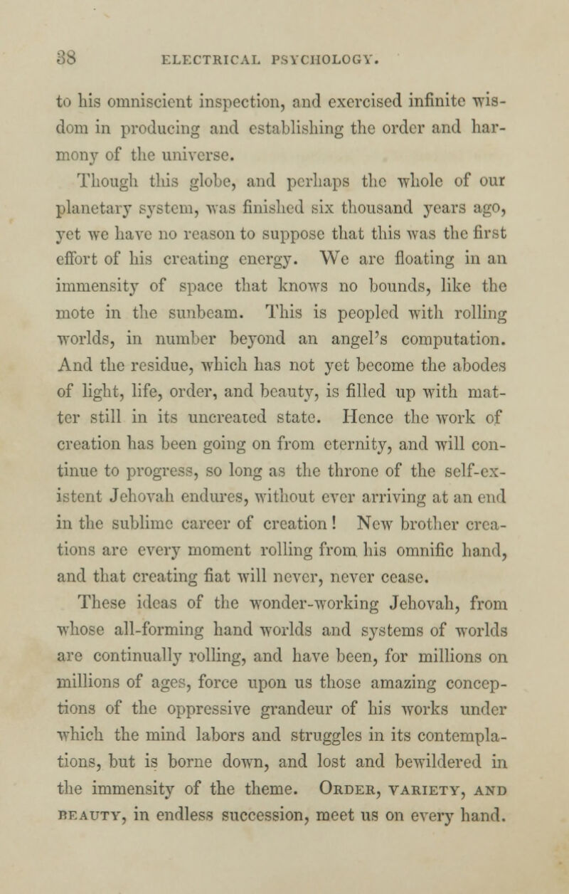 to his omniscient inspection, and exercised infinite wis- dom in producing and establishing the order and har- mony of the universe. Though tins globe, and perhaps the whole of our planetary system, was finished six thousand years ago, yet we have no reason to suppose that this was the first effort of his creating energy. We are floating in an immensity of space that knows no bounds, like the mote in the sunbeam. This is peopled with rolling worlds, in number beyond an angel's computation. And the residue, which has not yet become the abodes of light, life, order, and beauty, is filled up with mat- ter still in its uncreated state. Hence the work of creation has been going on from eternity, and will con- tinue to progress, so long as the throne of the self-ex- istent Jehovah endures, without ever arriving at an end in the sublime career of creation! New brother crea- tions are every moment rolling from his omnific hand, and that creating fiat will never, never cease. These ideas of the wonder-working Jehovah, from whose all-forming hand worlds and systems of worlds are continually rolling, and have been, for millions on millions of ages, force upon us those amazing concep- tions of the oppressive grandeur of his works under which the mind labors and struggles in its contempla- tions, but is borne down, and lost and bewildered in the immensity of the theme. Order, variety, and beauty, in endless succession, meet us on every hand.