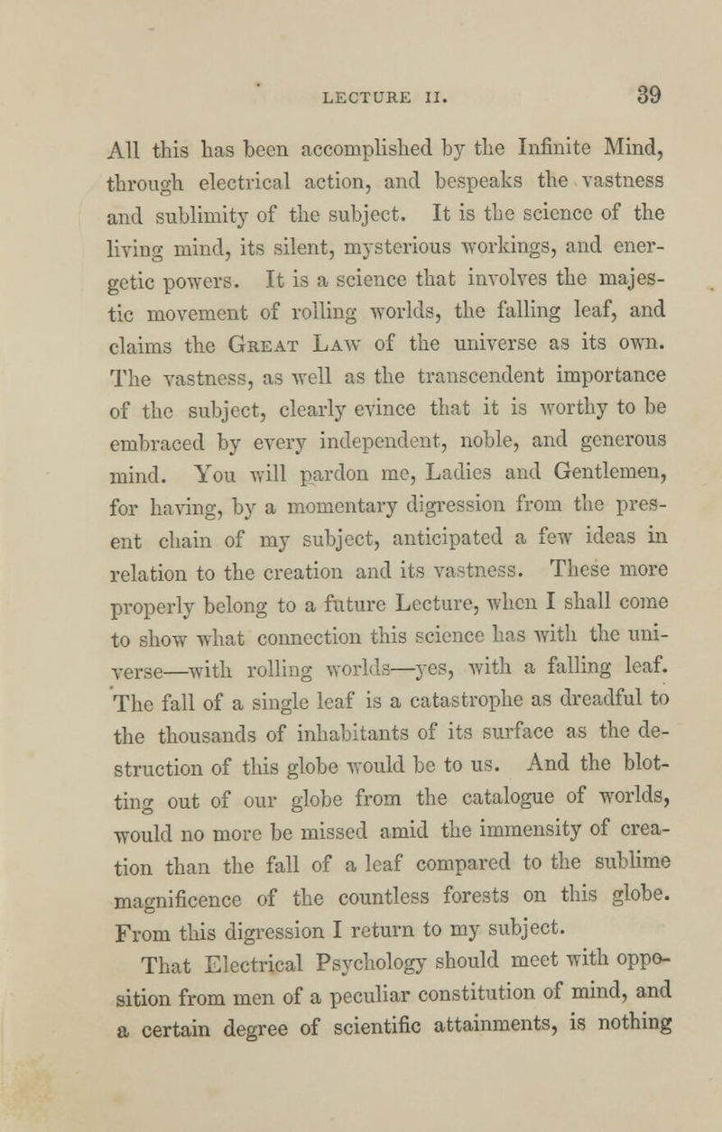 All this has been accomplished by the Infinite Mind, through electrical action, and bespeaks the vastness and sublimity of the subject. It is the science of the living mind, its silent, mysterious workings, and ener- getic powers. It is a science that involves the majes- tic movement of rolling worlds, the falling leaf, and claims the Great Law of the universe as its own. The vastness, as well as the transcendent importance of the subject, clearly evince that it is worthy to be embraced by every independent, noble, and generous mind. You will pardon me, Ladies and Gentlemen, for having, by a momentary digression from the pres- ent chain of my subject, anticipated a few ideas in relation to the creation and its vastness. These more properly belong to a future Lecture, when I shall come to show what connection this science has with the uni- verse—with rolling worlds—yes, with a falling leaf. The fall of a single leaf is a catastrophe as dreadful to the thousands of inhabitants of its surface as the de- struction of this globe would be to us. And the blot- ting out of our globe from the catalogue of worlds, would no more be missed amid the immensity of crea- tion than the fall of a leaf compared to the sublime magnificence of the countless forests on this globe. From this digression I return to my subject. That Electrical Psychology should meet with oppo- sition from men of a peculiar constitution of mind, and a certain degree of scientific attainments, is nothing