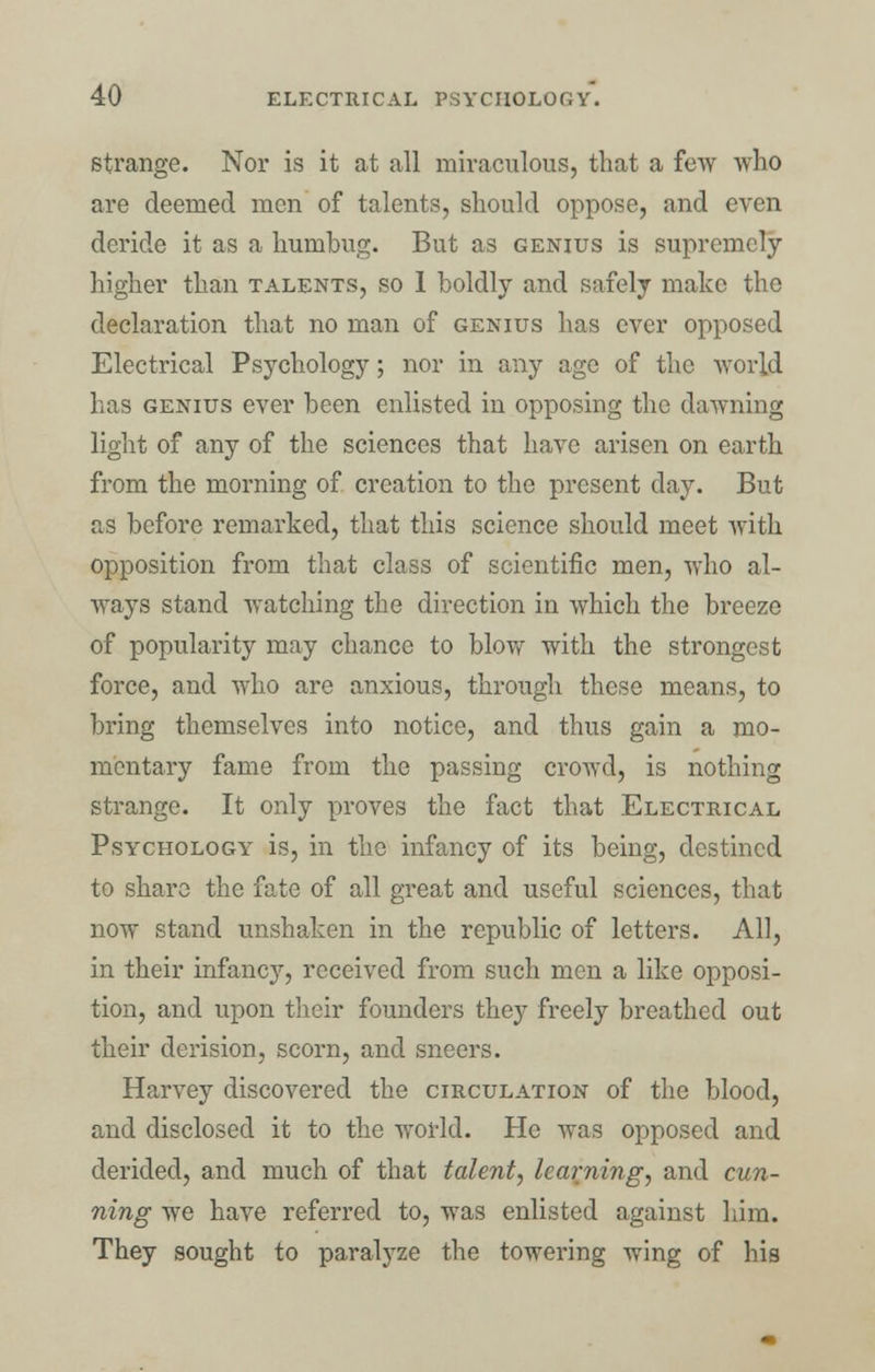 strange. Nor is it at all miraculous, that a few who are deemed men of talents, should oppose, and even deride it as a humbug. But as genius is supremely higher than talents, so 1 boldly and safely make the declaration that no man of genius has ever opposed Electrical Psychology; nor in any age of the world has genius ever been enlisted in opposing the dawning light of any of the sciences that have arisen on earth from the morning of creation to the present day. But as before remarked, that this science should meet with opposition from that class of scientific men, who al- ways stand watching the direction in which the breeze of popularity may chance to blow with the strongest force, and who are anxious, through these means, to bring themselves into notice, and thus gain a mo- mentary fame from the passing crowd, is nothing strange. It only proves the fact that Electrical Psychology is, in the infancy of its being, destined to share the fate of all great and useful sciences, that now stand unshaken in the republic of letters. All, in their infancy, received from such men a like opposi- tion, and upon their founders they freely breathed out their derision, scorn, and sneers. Harvey discovered the circulation of the blood, and disclosed it to the world. He was opposed and derided, and much of that talent, learning, and cun- ning we have referred to, was enlisted against him. They sought to paralyze the towering wing of his