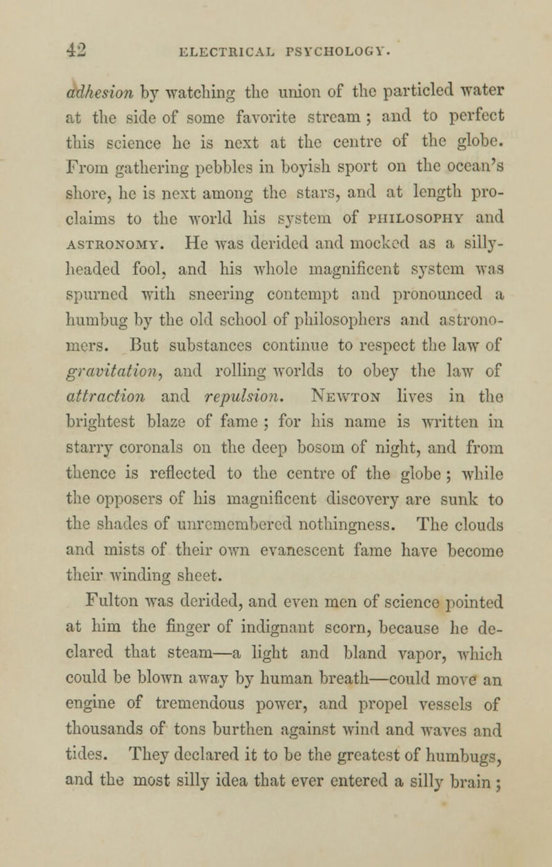 adhesion by watching the union of the particled water at the side of some favorite stream ; and to perfect this science he is next at the centre of the globe. From gathering pebbles in boyish sport on the ocean's shore, he is next among the stars, and at length pro- claims to the world his system of philosophy and astronomy. He was derided and mocked as a silly- headed fool, and his whole magnificent system waa spurned with sneering contempt and pronounced a humbug by the old school of philosophers and astrono- mers. But substances continue to respect the law of gravitation^ and rolling worlds to obey the law of attraction and repulsion. Newton lives in the brightest blaze of fame ; for his name is written in starry coronals on the deep bosom of night, and from thence is reflected to the centre of the globe; while the opposers of his magnificent discovery are sunk to the shades of unremembered nothingness. The clouds and mists of their own evanescent fame have become their winding sheet. Fulton was derided, and even men of science pointed at him the finger of indignant scorn, because he de- clared that steam—a light and bland vapor, which could be blown away by human breath—could move an engine of tremendous power, and propel vessels of thousands of tons burthen against wind and waves and tides. They declared it to be the greatest of humbugs, and the most silly idea that ever entered a silly brain ;