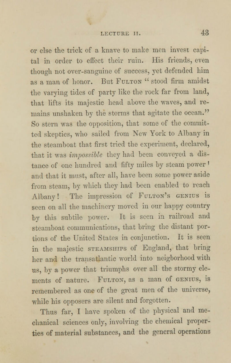 or else the trick of a knave to make men invest capi- tal in order to effect their ruin. His friends, even though not over-sanguine of success, yet defended him as a man of honor. But Fulton  stood firm amidst the varying tides of party like the rock far from land, that lifts its majestic head above the waves, and re- mains unshaken by the storms that agitate the ocean. So stern was the opposition, that some of the commit- ted skeptics, who sailed from New York to Albany in the steamboat that first tried the experiment, declared, that it was impossible they had been conveyed a dis- tance of one hundred and fifty miles by steam power ' and that it must, after all, have been some power aside from steam, by which they had been enabled to reach Albany! The impression of Fulton's genius is seen on all the machinery moved in our happy country by this subtile power. It is seen in railroad and steamboat communications, that bring the distant por- tions of the United States in conjunction. It is seen in the majestic steamships of England, that bring her and the transatlantic world into neigborhood with us, by a power that triumphs over all the stormy ele- ments of nature. Fulton, as a man of genius, is remembered as one of the great men of the universe, while his opposers are silent and forgotten. Thus far, I have spoken of the physical and me- chanical sciences only, involving the chemical proper- ties of material substances, and the general operations