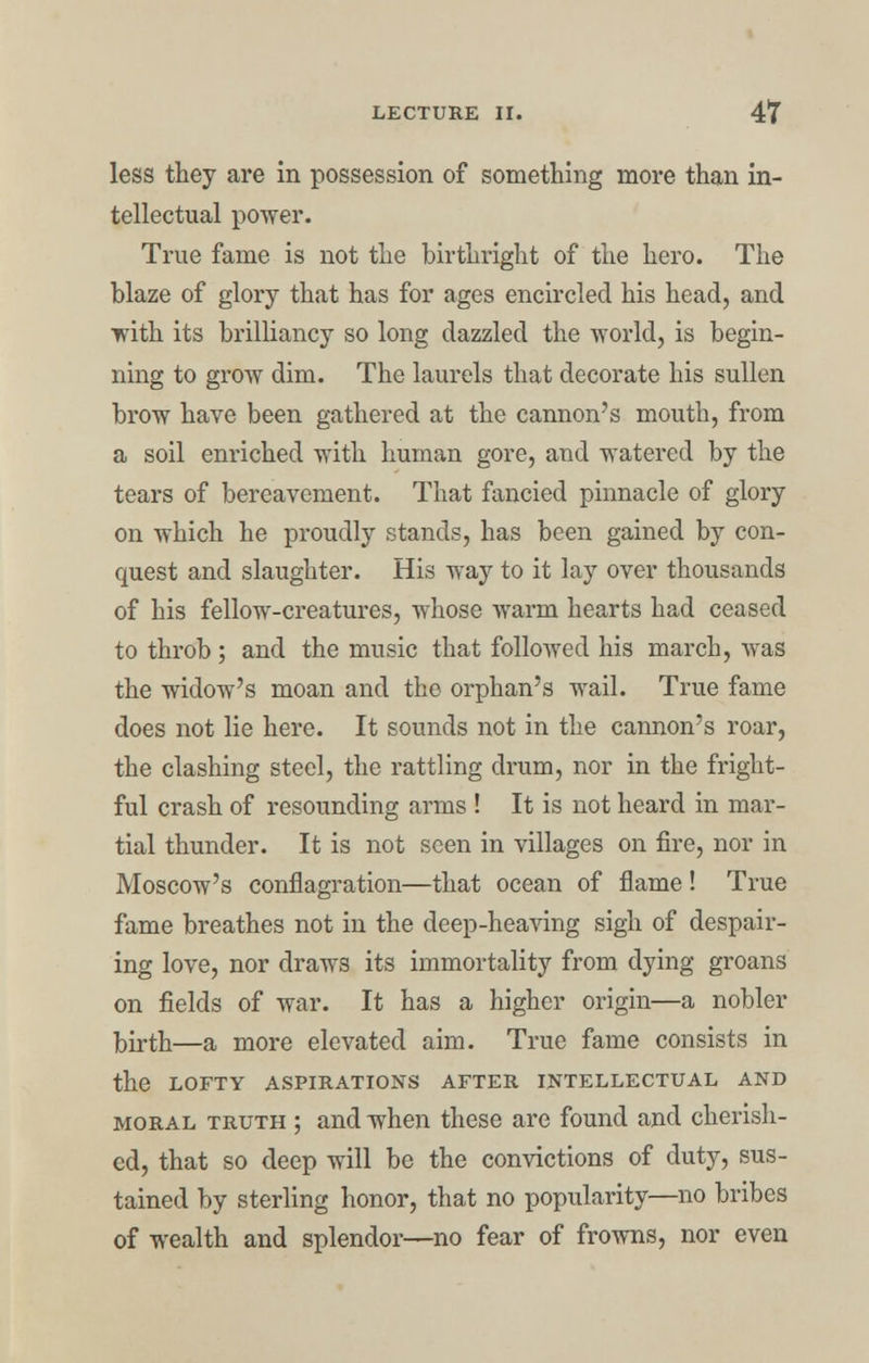 less they are in possession of something more than in- tellectual power. True fame is not the birthright of the hero. The blaze of glory that has for ages encircled his head, and ■with its brilliancy so long dazzled the world, is begin- ning to grow dim. The laurels that decorate his sullen brow have been gathered at the cannon's mouth, from a soil enriched with human gore, and watered by the tears of bereavement. That fancied pinnacle of glory on which he proudly stands, has been gained by con- quest and slaughter. His way to it lay over thousands of his fellow-creatures, whose Avarm hearts had ceased to throb; and the music that followed his march, was the widow's moan and the orphan's wail. True fame does not lie here. It sounds not in the cannon's roar, the clashing steel, the rattling drum, nor in the fright- ful crash of resounding arms ! It is not heard in mar- tial thunder. It is not seen in villages on fire, nor in Moscow's conflagration—that ocean of flame! True fame breathes not in the deep-heaving sigh of despair- ing love, nor draws its immortality from dying groans on fields of war. It has a higher origin—a nobler birth—a more elevated aim. True fame consists in the LOFTY ASPIRATIONS AFTER INTELLECTUAL AND moral truth ; and when these are found and cherish- ed, that so deep will be the convictions of duty, sus- tained by sterling honor, that no popularity—no bribes of wealth and splendor—no fear of frowns, nor even