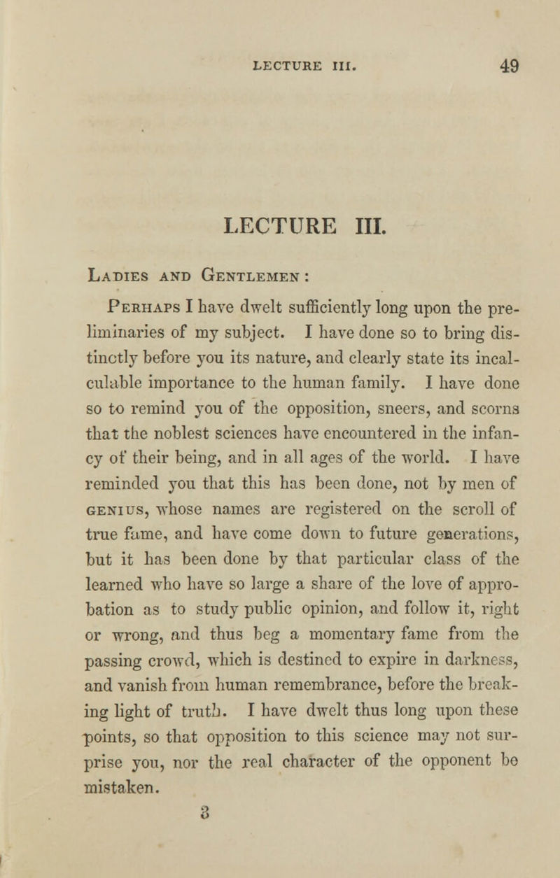 LECTURE III. Ladies and Gentlemen : Perhaps I have dwelt sufficiently long upon the pre- liminaries of my subject. I have done so to bring dis- tinctly before you its nature, and clearly state its incal- culable importance to the human family. I have done so to remind you of the opposition, sneers, and scorns that the noblest sciences have encountered in the infan- cy of their being, and in all ages of the world. I have reminded you that this has been done, not by men of genius, whose names are registered on the scroll of true fame, and have come down to future generations, but it has been done by that particular class of the learned who have so large a share of the love of appro- bation as to study public opinion, and follow it, right or wrong, and thus beg a momentary fame from the passing crowd, which is destined to expire in darkness, and vanish from human remembrance, before the break- ing light of truth. I have dwelt thus long upon these points, so that opposition to this science may not sur- prise you, nor the real character of the opponent be mistaken. 3