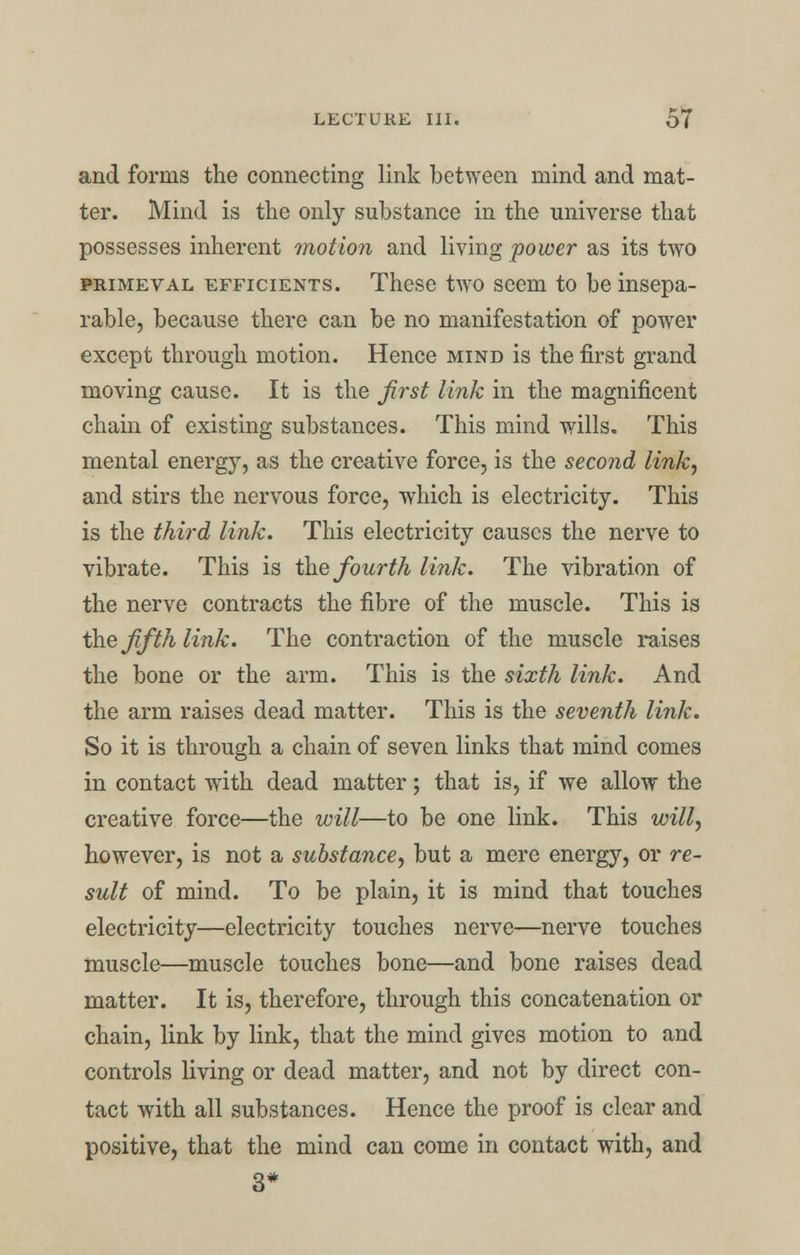 and forms the connecting link between mind and mat- ter. Mind is the only substance in the universe that possesses inherent motion and living power as its two primeval efficients. These two seem to be insepa- rable, because there can be no manifestation of power except through motion. Hence mind is the first grand moving cause. It is the first link in the magnificent chain of existing substances. This mind wills. This mental energy, as the creative force, is the second link, and stirs the nervous force, which is electricity. This is the third link. This electricity causes the nerve to vibrate. This is the fourth link. The vibration of the nerve contracts the fibre of the muscle. This is the fifth link. The contraction of the muscle raises the bone or the arm. This is the sixth link. And the arm raises dead matter. This is the seventh link. So it is through a chain of seven links that mind comes in contact with dead matter; that is, if we allow the creative force—the will—to be one link. This will, however, is not a substance, but a mere energy, or re- sult of mind. To be plain, it is mind that touches electricity—electricity touches nerve—nerve touches muscle—muscle touches bone—and bone raises dead matter. It is, therefore, through this concatenation or chain, link by link, that the mind gives motion to and controls living or dead matter, and not by direct con- tact with all substances. Hence the proof is clear and positive, that the mind can come in contact with, and 3*