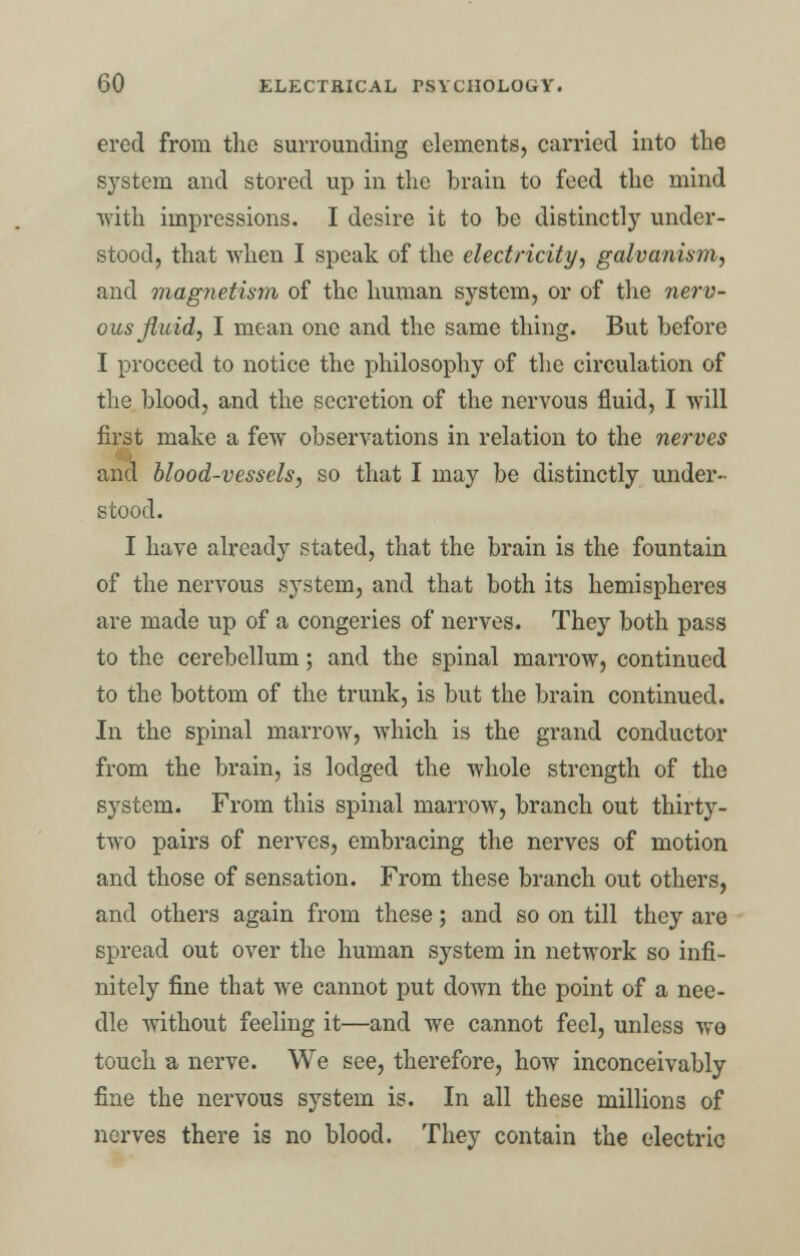 ered from the surrounding elements, carried into the system and stored up in the brain to feed the mind with impressions. I desire it to be distinctly under- stood, that when I speak of the electricity, galvanism, and magnetism of the human system, or of the nerv- ous fluid, I mean one and the same thing. But before I proceed to notice the philosophy of the circulation of the blood, and the secretion of the nervous fluid, I will first make a few observations in relation to the nerves and blood-vessels, so that I may be distinctly under- stood. I have already stated, that the brain is the fountain of the nervous system, and that both its hemispheres are made up of a congeries of nerves. They both pass to the cerebellum; and the spinal marrow, continued to the bottom of the trunk, is but the brain continued. In the spinal marrow, which is the grand conductor from the brain, is lodged the whole strength of the system. From this spinal marrow, branch out thirty- two pairs of nerves, embracing the nerves of motion and those of sensation. From these branch out others, and others again from these; and so on till they are spread out over the human system in network so infi- nitely fine that we cannot put down the point of a nee- dle without feeling it—and we cannot feel, unless wo touch a nerve. We see, therefore, how inconceivably fine the nervous system is. In all these millions of nerves there is no blood. They contain the electric