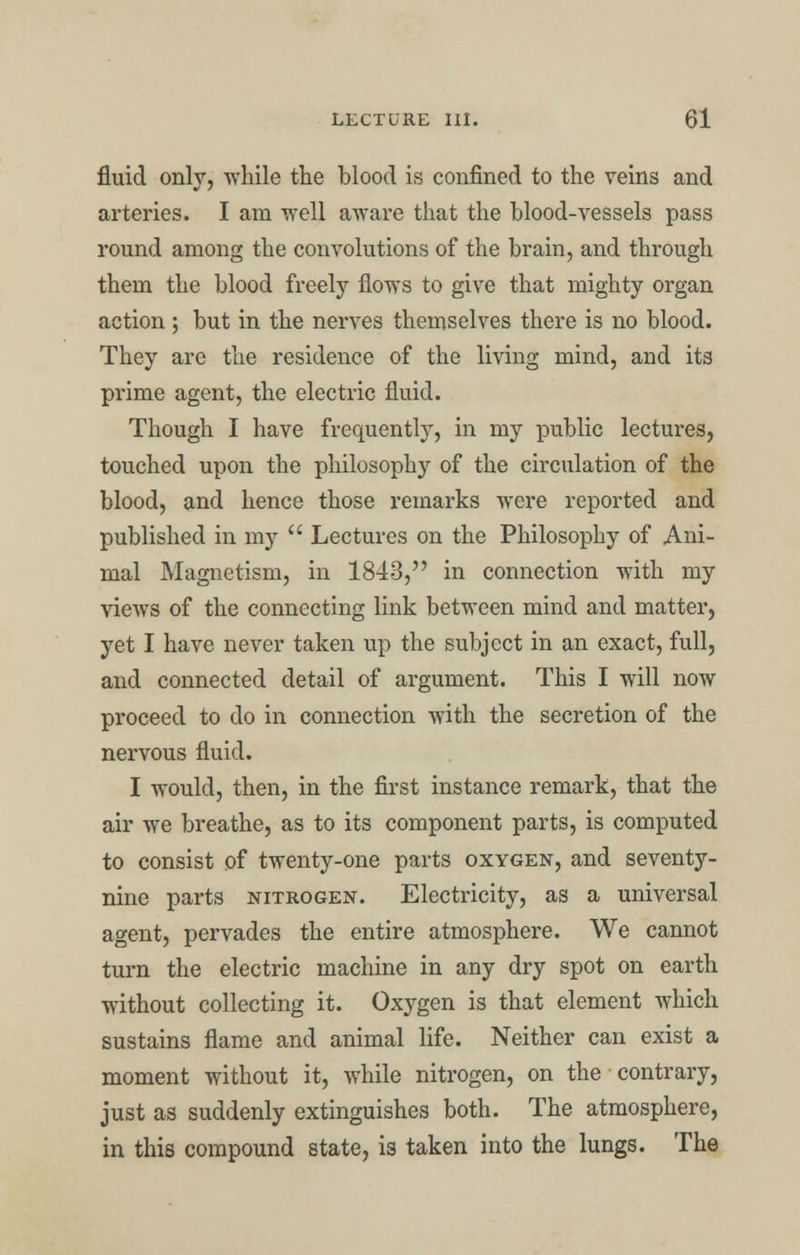 fluid only, while the blood is confined to the veins and arteries. I am well aware that the blood-vessels pass round among the convolutions of the brain, and through them the blood freely flows to give that mighty organ action ; but in the nerves themselves there is no blood. They are the residence of the living mind, and its prime agent, the electric fluid. Though I have frequently, in my public lectures, touched upon the philosophy of the circulation of the blood, and hence those remarks were reported and published in my  Lectures on the Philosophy of Ani- mal Magnetism, in 1843, in connection with my views of the connecting link between mind and matter, yet I have never taken up the subject in an exact, full, and connected detail of argument. This I will now proceed to do in connection with the secretion of the nervous fluid. I would, then, in the first instance remark, that the air we breathe, as to its component parts, is computed to consist of twenty-one parts oxygen, and seventy- nine parts nitrogen. Electricity, as a universal agent, pervades the entire atmosphere. We cannot turn the electric machine in any dry spot on earth without collecting it. Oxygen is that element which sustains flame and animal life. Neither can exist a moment without it, while nitrogen, on the contrary, just as suddenly extinguishes both. The atmosphere, in this compound state, is taken into the lungs. The