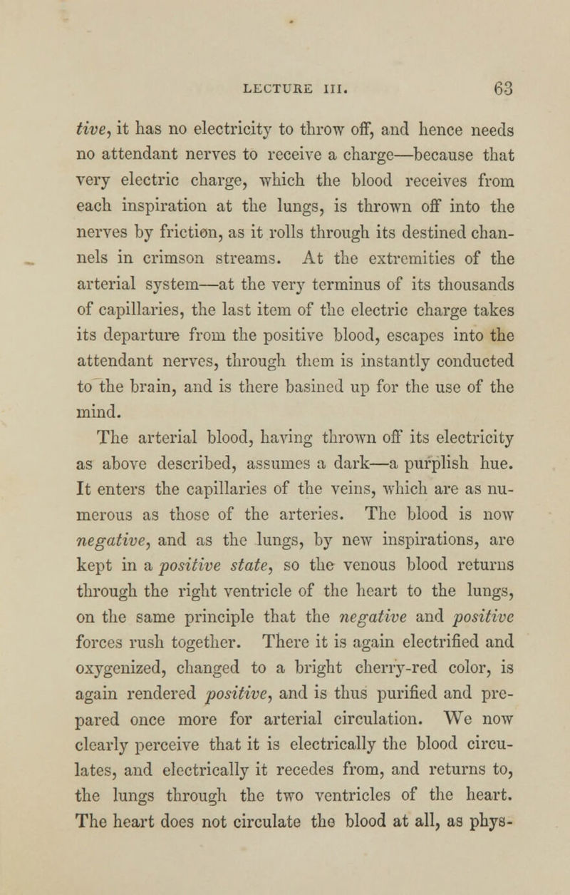 live, it has no electricity to throw off, and hence needs no attendant nerves to receive a charge—because that very electric charge, which the blood receives from each inspiration at the lungs, is thrown off into the nerves by friction, as it rolls through its destined chan- nels in crimson streams. At the extremities of the arterial system—at the very terminus of its thousands of capillaries, the last item of the electric charge takes its departure from the positive blood, escapes into the attendant nerves, through them is instantly conducted to the brain, and is there basined up for the use of the mind. The arterial blood, having thrown off its electricity as above described, assumes a dark—a purplish hue. It enters the capillaries of the veins, which are as nu- merous as those of the arteries. The blood is now negative, and as the lungs, by new inspirations, are kept in a positive state, so the venous blood returns through the right ventricle of the heart to the lungs, on the same principle that the negative and positive forces rush together. There it is again electrified and oxygenized, changed to a bright cheny-red color, is again rendered positive, and is thus purified and pre- pared once more for arterial circulation. We now clearly perceive that it is electrically the blood circu- lates, and electrically it recedes from, and returns to, the lungs through the two ventricles of the heart. The heart does not circulate tho blood at all, as phys-