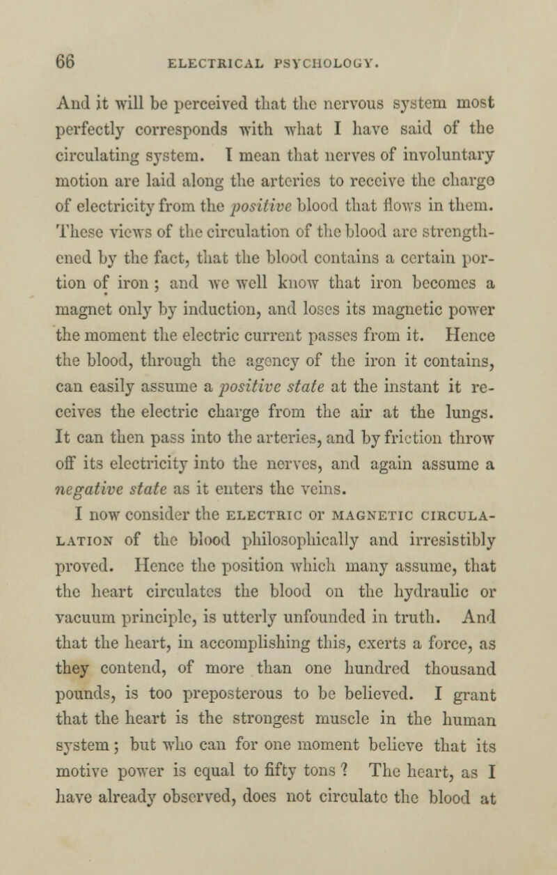 And it will be perceived that the nervous system most perfectly corresponds with what I have said of the circulating system. I mean that nerves of involuntary motion are laid along the arteries to receive the charge of electricity from the positive blood that flows in them. These views of the circulation of the blood are strength- ened by the fact, that the blood contains a certain por- tion of iron ; and ayc well know that iron becomes a magnet only by induction, and loses its magnetic power the moment the electric current passes from it. Hence the blood, through the agency of the iron it contains, can easily assume a positive state at the instant it re- ceives the electric charge from the air at the lungs. It can then pass into the arteries, and by friction throw off its electricity into the nerves, and again assume a negative state as it enters the veins. I now consider the electric or magnetic circula- lation of the blood philosophically and irresistibly proved. Hence the position which many assume, that the heart circulates the blood on the hydraulic or vacuum principle, is utterly unfounded in truth. And that the heart, in accomplishing this, exerts a force, as they contend, of more than one hundred thousand pounds, is too preposterous to be believed. I grant that the heart is the strongest muscle in the human system; but who can for one moment believe that its motive power is equal to fifty tons 1 The heart, as I have already observed, does not circulate the blood at