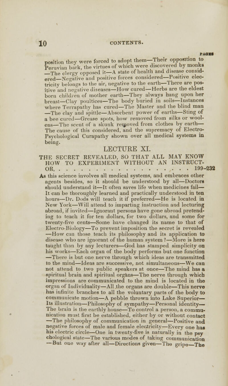 PAGM position they were forced to adopt them—Their opposition to Peruvian bark, the virtues of which were discovered by monks The cieray opposed it—A state of health and disease consid- ered Negative and positive forces considered—Positive elec- tricity belongs to the air, negative to the earth—There are pos- itive and negative diseases—How cured—Herbs are the eldest born children of mother earth—They always hang upon her breast—Clay poultices—The body buried in soils—Instances where Ten-apathy has cured—The Master and the blind man —The clay and spittle—Absorbent power of earths—Sting of a bee cured—Grease spots, how removed from silks or wool- ens—The scent of a skunk removed from clothes by earth— The cause of this considered, and the supremacy of Electro- Psychological Curapathy shown over all medical systems in being. LECTURE XI. THE SECRET REVEALED, SO THAT ALL MAY KNOW HOW TO EXPERIMENT WITHOUT AN INSTRUCT- OR 199-232 As this science involves all medical systems, and embraces other agents besides, so it should be understood by all—Doctors should understand it—It often saves life when medicines fail— It can be thoroughly learned and practically understood in ten hours—Dr. Dods will teach it if preferred—He is located in New York—Will attend to imparting instruction and lecturing abroad, if invited—Ignoraut persons have gone abroad pretend- ing to teach it for ten dollars, for two dollars, and some for twenty-five cents—Some have changed its name to that of Electro-Biology—To prevent imposition the secret is revealed —How can those teach its philosophy and its application to disease who are ignorant of the human system ?—More is here taught than by any lecturers—God has stamped simplicity on his works—Each organ of the body performs but one function —There is but one nerve through which ideas are transmitted to the mind—Ideas are successive, not simultaneous—We can not attend to two public speakers at once—The mind has a spiritual brain and spiritual organs—The nerve through which impressions are communicated to the mind is located in the organ of Individuality—All .the organs are double—This nerve has infinite branches to all the voluntary parts of the body to communicate motion—A pebble thrown into Lake Superior- Its illustration—Philosophy of sympathy—Personal identity— The brain is the earthly house—To control a person, a commu- nication must first be established, either by or without contact —The philosophy of communication in general—Positive and negative forces of male and female electricity—Every one has his electric circle—One in twenty-five is naturally in the psy chological slate—The various modes of taking communication —But one way after all—Directions given—The gripo The