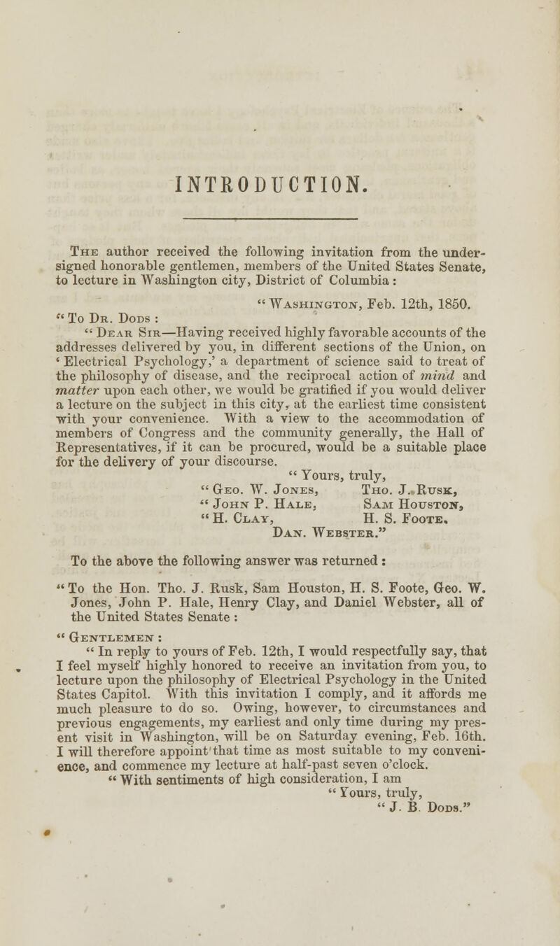 INTRODUCTION. The author received the following invitation from the under- signed honorable gentlemen, members of the United States Senate, to lecture in Washington city, District of Columbia:  Washington, Feb. 12th, 1850. To Dr. Dods :  Dear Sir—Having received highly favorable accounts of the addresses delivered by you, in different sections of the Union, on ' Electrical Psychology,' a department of science said to treat of the philosophy of disease, and the reciprocal action of mind and matter upon each other, we would be gratified if you would deliver a lecture on the subject in this city, at the earliest time consistent with your convenience. With a view to the accommodation of members of Congress and the community generally, the Hall of Representatives, if it can be procured, would be a suitable place for the delivery of your discourse.  Yours, truly, Geo. W. Jones, Tho. J.,Rtjsk,  John P. Hale, Sam Houston,  H. Clay, H. S. Foote. Dan. Webster. To the above the following answer was returned : To the Hon. Tho. J. Rusk, Sam Houston, H. S. Foote, Geo. W. Jones, John P. Hale, Henry Clay, and Daniel Webster, all of the United States Senate :  Gentlemen :  In reply to yours of Feb. 12th, I would respectfully say, that I feel myself highly honored to receive an invitation from you, to lecture upon the philosophy of Electrical Psychology in the United States Capitol. With this invitation I comply, and it affords me much pleasure to do so. Owing, however, to circumstances and previous engagements, my earliest and only time during my pres- ent visit in Washington, will be on Saturday evening, Feb. 16th. I will therefore appoint'that time as most suitable to my conveni- ence, and commence my lecture at half-past seven o'clock.  With sentiments of high consideration, I am  Yours, truly,  J. B Dons.