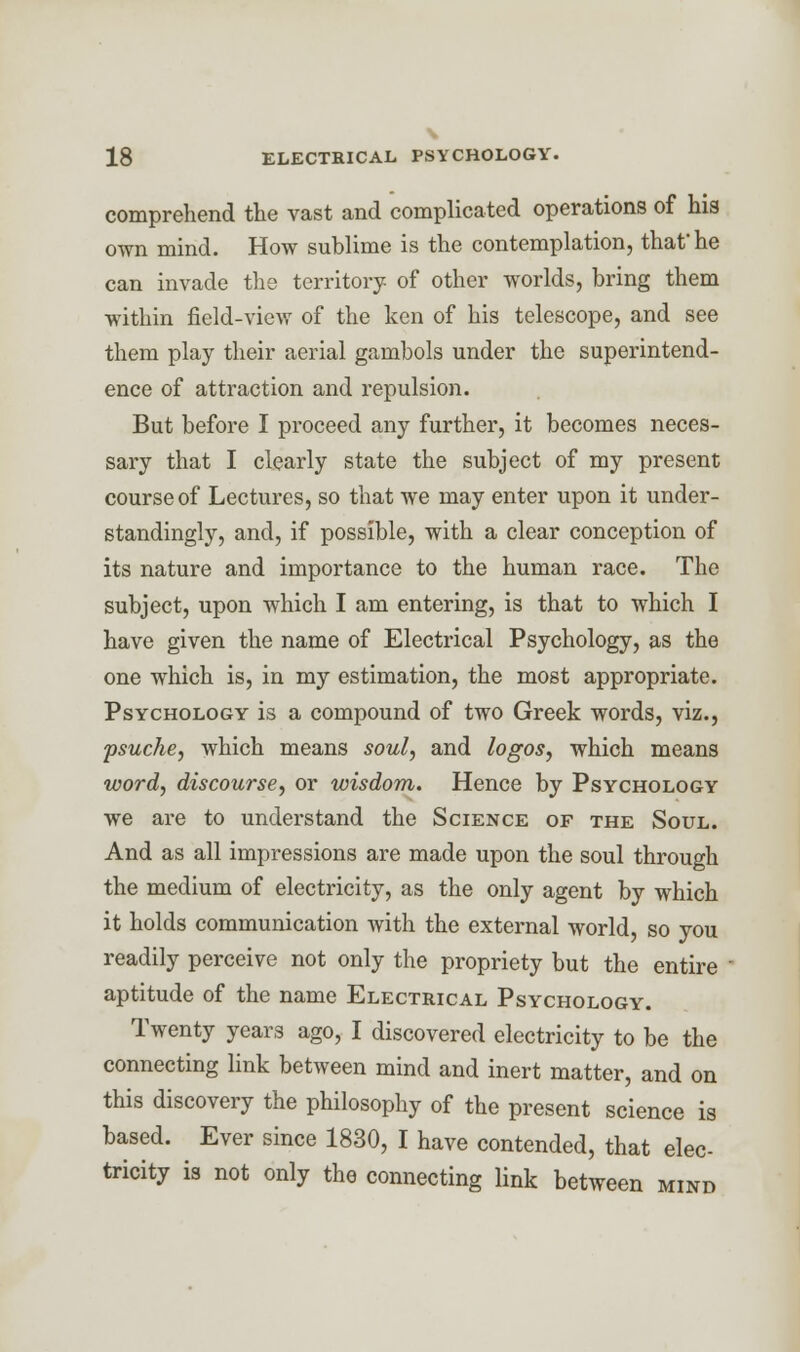 \ 18 ELECTRICAL PSYCHOLOGY. comprehend the vast and complicated operations of his own mind. How sublime is the contemplation, that he can invade the territory of other worlds, bring them within field-view of the ken of his telescope, and see them play their aerial gambols under the superintend- ence of attraction and repulsion. But before I proceed any further, it becomes neces- sary that I clearly state the subject of my present course of Lectures, so that we may enter upon it under- standingly, and, if possible, with a clear conception of its nature and importance to the human race. The subject, upon which I am entering, is that to which I have given the name of Electrical Psychology, as the one which is, in my estimation, the most appropriate. Psychology is a compound of two Greek words, viz., psuche, which means soul, and logos, which means word, discourse, or wisdom. Hence by Psychology we are to understand the Science of the Soul. And as all impressions are made upon the soul through the medium of electricity, as the only agent by which it holds communication with the external world, so you readily perceive not only the propriety but the entire aptitude of the name Electrical Psychology. Twenty years ago, I discovered electricity to be the connecting link between mind and inert matter, and on this discovery the philosophy of the present science is based. Ever since 1830, I have contended, that elec- tricity is not only the connecting link between mind