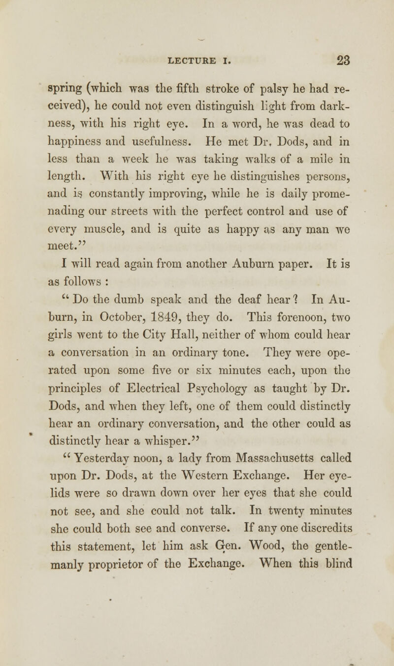 spring (which was the fifth stroke of palsy he had re- ceived), he could not even distinguish light from dark- ness, with his right eye. In a word, he was dead to happiness and usefulness. He met Dr, Dods, and in less than a week he was taking walks of a mile in length. With his right eye he distinguishes persons, and is constantly improving, while he is daily prome- nading our streets with the perfect control and use of every muscle, and is quite as happy as any man we meet. I will read again from another Auhurn paper. It is as follows :  Do the dumb speak and the deaf hear 1 In Au- burn, in October, 1849, they do. This forenoon, two girls went to the City Hall, neither of whom could hear a conversation in an ordinary tone. They were ope- rated upon some five or six minutes each, upon the principles of Electrical Psychology as taught by Dr. Dods, and when they left, one of them could distinctly hear an ordinary conversation, and the other could as distinctly hear a whisper.  Yesterday noon, a lady from Massachusetts called upon Dr. Dods, at the Western Exchange. Her eye- lids were so drawn down over her eyes that she could not see, and she could not talk. In twenty minutes she could both see and converse. If any one discredits this statement, let him ask Gen. Wood, the gentle- manly proprietor of the Exchange. When this blind