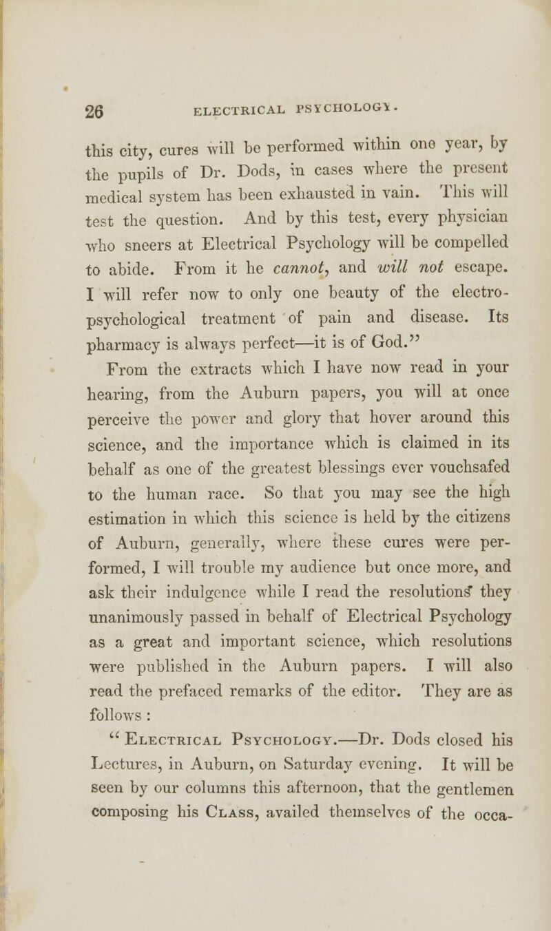 this city, cures will be performed within one year, by the pupils of Dr. Dods, in cases where the present medical system has been exhausted in vain. This will test the question. And by this test, every physician who sneers at Electrical Psychology will be compelled to abide. From it he cannot, and will not escape. I will refer now to only one beauty of the electro- psychological treatment of pain and disease. Its pharmacy is always perfect—it is of God. From the extracts Avhich I have now read in your hearing, from the Auburn papers, you will at once perceive the power and glory that hover around this science, and the importance which is claimed in its behalf as one of the greatest blessings ever vouchsafed to the human race. So that you may see the high estimation in which this science is held by the citizens of Auburn, generally, where these cures were per- formed, I will trouble my audience but once more, and ask their indulgence while I read the resolutions* they unanimously passed in behalf of Electrical Psychology as a great and important science, which resolutions were published in the Auburn papers. I will also read the prefaced remarks of the editor. They are as follows :  Electrical Psychology.—Dr. Dods closed his Lectures, in Auburn, on Saturday evening. It will be seen by our columns this afternoon, that the gentlemen composing his Class, availed themselves of the occa-