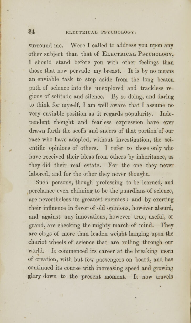 surround me. Were I called to address you upon any other subject than that of Electrical Psychology, I should stand before you with other feelings than those that now pervade my breast. It is by no means an enviable task to step aside from the long beaten path of science into the unexplored and trackless re- gions of solitude and silence. By sc doing, and daring to think for myself, I am well aware that I assume no very enviable position as it regards popularity. Inde- pendent thought and fearless expression have ever drawn forth the scoffs and sneers of that portion of our race who have adopted, without investigation, the sci- entific opinions of others. I refer to those only who have received their ideas from others by inheritance, as they did their real estate. For the one they never labored, and for the other they never thought. Such persons, though professing to be learned, and perchance even claiming to be the guardians of science, are nevertheless its greatest enemies ; and by exerting their influence in favor of old opinions, however absurd, and against any innovations, however true, useful, or grand, are checking the mighty march of mind. They are clogs of more than leaden weight hanging upon the chariot wheels of science that are rolling through our world. It commenced its career at the breaking morn of creation, with but few passengers on board, and has continued its course with increasing speed and growing glory down to the present moment. It now travels