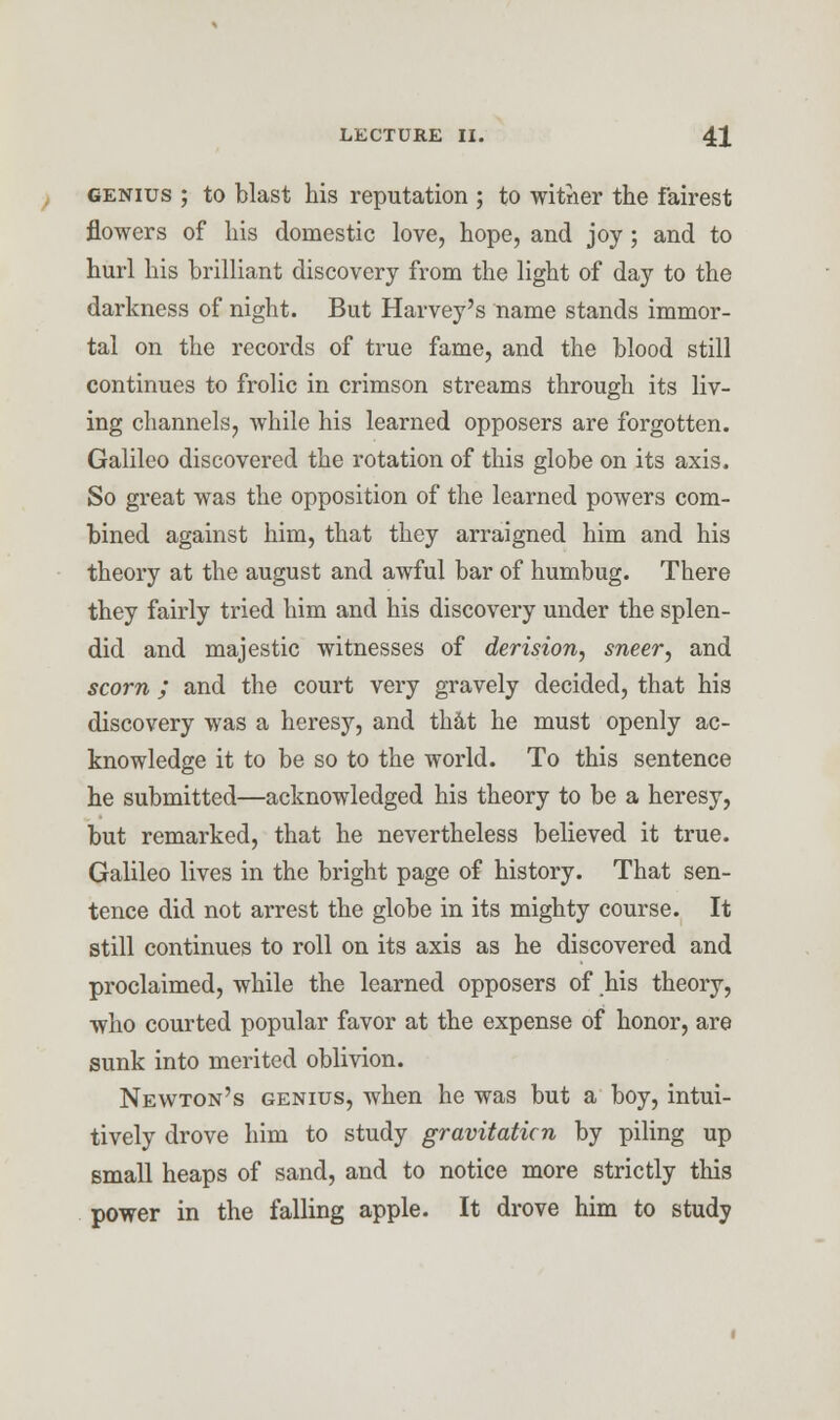 genius ; to blast his reputation ; to witrier the fairest flowers of his domestic love, hope, and joy ; and to hurl his brilliant discovery from the light of day to the darkness of night. But Harvey's name stands immor- tal on the records of true fame, and the blood still continues to frolic in crimson streams through its liv- ing channels, while his learned opposers are forgotten. Galileo discovered the rotation of this globe on its axis. So great was the opposition of the learned powers com- bined against him, that they arraigned him and his theory at the august and awful bar of humbug. There they fairly tried him and his discovery under the splen- did and majestic witnesses of derision, sneer, and scorn ; and the court very gravely decided, that his discovery was a heresy, and that he must openly ac- knowledge it to be so to the world. To this sentence he submitted—acknowledged his theory to be a heresy, but remarked, that he nevertheless believed it true. Galileo lives in the bright page of history. That sen- tence did not arrest the globe in its mighty course. It still continues to roll on its axis as he discovered and proclaimed, while the learned opposers of his theory, who courted popular favor at the expense of honor, are sunk into merited oblivion. Newton's genius, when he was but a boy, intui- tively drove him to study gravitation by piling up small heaps of sand, and to notice more strictly this power in the falling apple. It drove him to study