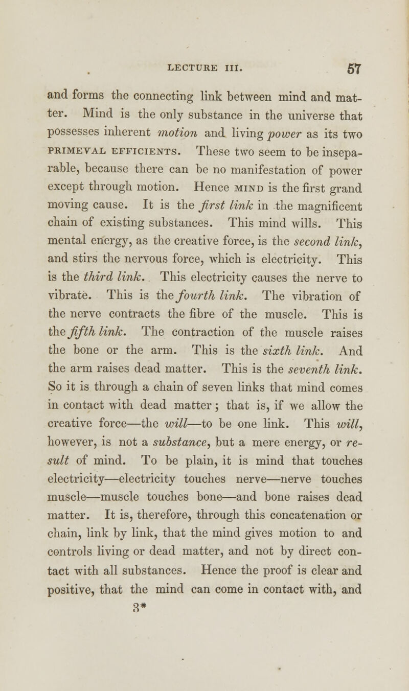 and forms the connecting link between mind and mat- ter. Mind is the only substance in the universe that possesses inherent motion and living power as its two primeval efficients. These two seem to be insepa- rable, because there can be no manifestation of power except through motion. Hence mind is the first grand moving cause. It is the first link in the magnificent chain of existing substances. This mind wills. This mental energy, as the creative force, is the second link, and stirs the nervous force, which is electricity. This is the third link. This electricity causes the nerve to vibrate. This is the fourth link. The vibration of the nerve contracts the fibre of the muscle. This is the fifth link. The contraction of the muscle raises the bone or the arm. This is the sixth link. And the arm raises dead matter. This is the seventh link. So it is through a chain of seven links that mind comes in contact with dead matter; that is, if we allow the creative force—the will—to be one link. This will, however, is not a substance, but a mere energy, or re- sult of mind. To be plain, it is mind that touches electricity—electricity touches nerve—nerve touches muscle—muscle touches bone—and bone raises dead matter. It is, therefore, through this concatenation or chain, link by link, that the mind gives motion to and controls living or dead matter, and not by direct con- tact with all substances. Hence the proof is clear and positive, that the mind can come in contact with, and 8*