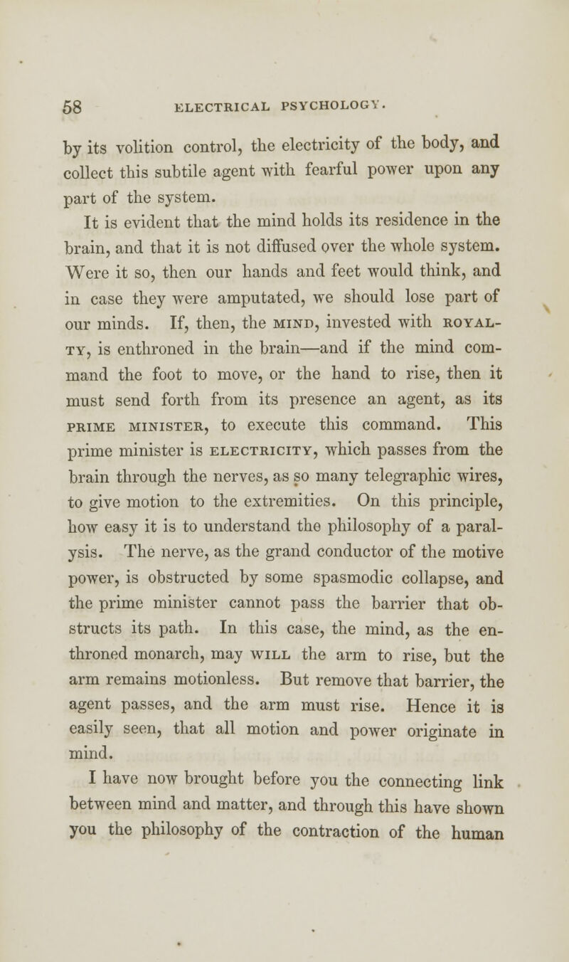 by its volition control, the electricity of the body, and collect this subtile agent with fearful power upon any part of the system. It is evident that the mind holds its residence in the brain, and that it is not diffused over the whole system. Were it so, then our hands and feet would think, and in case they were amputated, we should lose part of our minds. If, then, the mind, invested with royal- ty, is enthroned in the brain—and if the mind com- mand the foot to move, or the hand to rise, then it must send forth from its presence an agent, as its prime minister, to execute this command. This prime minister is electricity, which passes from the brain through the nerves, as so many telegraphic wires, to give motion to the extremities. On this principle, how easy it is to understand the philosophy of a paral- ysis. The nerve, as the grand conductor of the motive power, is obstructed by some spasmodic collapse, and the prime minister cannot pass the barrier that ob- structs its path. In this case, the mind, as the en- throned monarch, may will the arm to rise, but the arm remains motionless. But remove that barrier, the agent passes, and the arm must rise. Hence it is easily seen, that all motion and power originate in mind. I have now brought before you the connecting link between mind and matter, and through this have shown you the philosophy of the contraction of the human