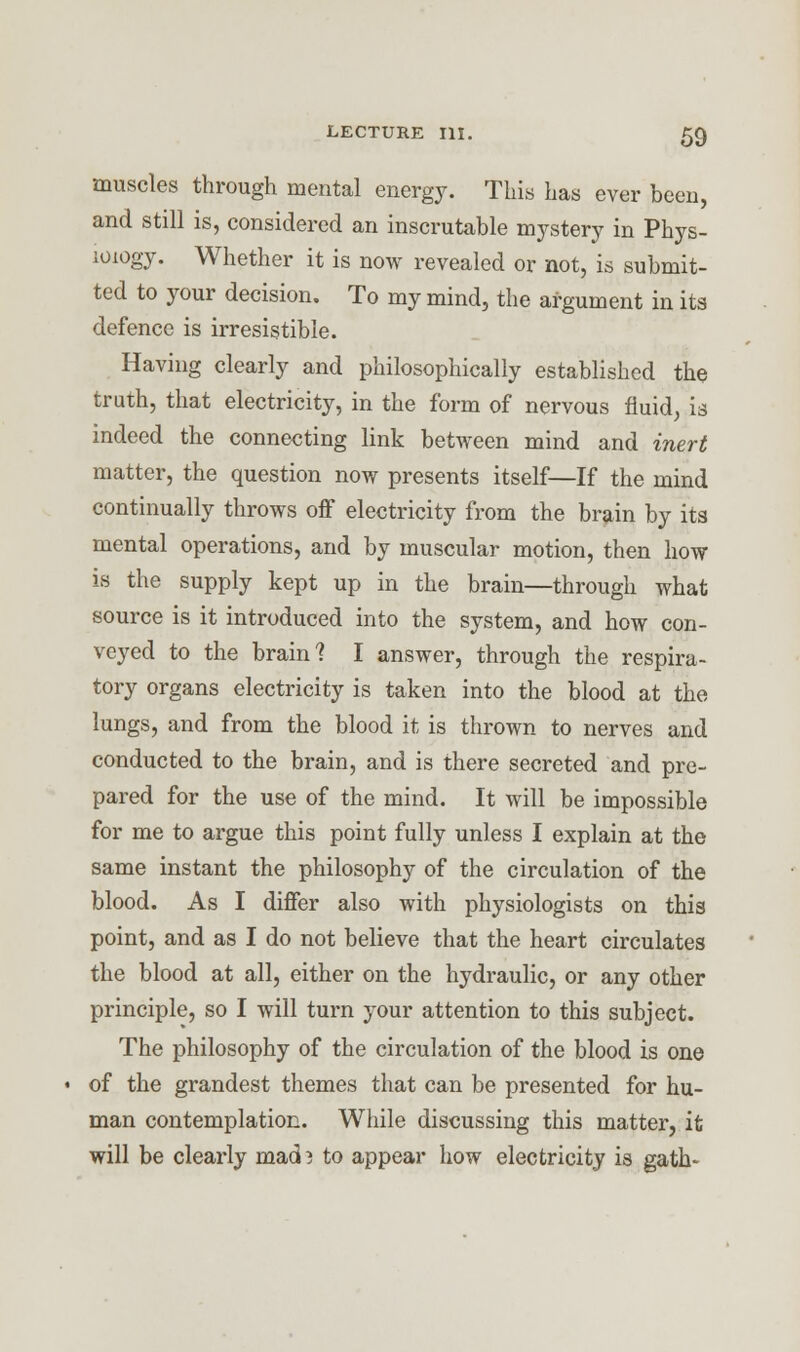 muscles through mental energy. This has ever been, and still is, considered an inscrutable mystery in Phys- iology. Whether it is now revealed or not, is submit- ted to your decision. To my mind, the argument in its defence is irresistible. Having clearly and philosophically established the truth, that electricity, in the form of nervous fluid, is indeed the connecting link between mind and inert matter, the question now presents itself—If the mind continually throws off electricity from the brain by its mental operations, and by muscular motion, then how is the supply kept up in the brain—through what source is it introduced into the system, and how con- veyed to the brain? I answer, through the respira- tory organs electricity is taken into the blood at the lungs, and from the blood it is thrown to nerves and conducted to the brain, and is there secreted and pre- pared for the use of the mind. It will be impossible for me to argue this point fully unless I explain at the same instant the philosophy of the circulation of the blood. As I differ also with physiologists on this point, and as I do not believe that the heart circulates the blood at all, either on the hydraulic, or any other principle, so I will turn your attention to this subject. The philosophy of the circulation of the blood is one of the grandest themes that can be presented for hu- man contemplation. While discussing this matter, it will be clearly mad i to appear how electricity is gath-